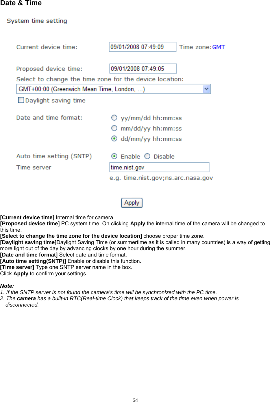Date &amp; Time   [Current device time] Internal time for camera.   [Proposed device time] PC system time. On clicking Apply the internal time of the camera will be changed to this time. [Select to change the time zone for the device location] choose proper time zone.   [Daylight saving time]Daylight Saving Time (or summertime as it is called in many countries) is a way of getting more light out of the day by advancing clocks by one hour during the summer.   [Date and time format] Select date and time format.   [Auto time setting(SNTP)] Enable or disable this function.   [Time server] Type one SNTP server name in the box. Click Apply to confirm your settings.  Note:  1. If the SNTP server is not found the camera’s time will be synchronized with the PC time.   2. The camera has a built-in RTC(Real-time Clock) that keeps track of the time even when power is disconnected.   64