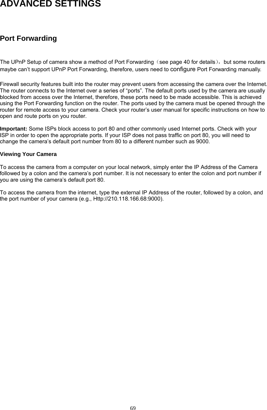 ADVANCED SETTINGS  Port Forwarding  The UPnP Setup of camera show a method of Port Forwarding（see page 40 for details），but some routers maybe can’t support UPnP Port Forwarding, therefore, users need to configure Port Forwarding manually.  Firewall security features built into the router may prevent users from accessing the camera over the Internet. The router connects to the Internet over a series of “ports”. The default ports used by the camera are usually blocked from access over the Internet, therefore, these ports need to be made accessible. This is achieved using the Port Forwarding function on the router. The ports used by the camera must be opened through the router for remote access to your camera. Check your router’s user manual for specific instructions on how to open and route ports on you router.    Important: Some ISPs block access to port 80 and other commonly used Internet ports. Check with your ISP in order to open the appropriate ports. If your ISP does not pass traffic on port 80, you will need to change the camera’s default port number from 80 to a different number such as 9000.    Viewing Your Camera    To access the camera from a computer on your local network, simply enter the IP Address of the Camera followed by a colon and the camera’s port number. It is not necessary to enter the colon and port number if you are using the camera’s default port 80.    To access the camera from the internet, type the external IP Address of the router, followed by a colon, and the port number of your camera (e.g., Http://210.118.166.68:9000).    69