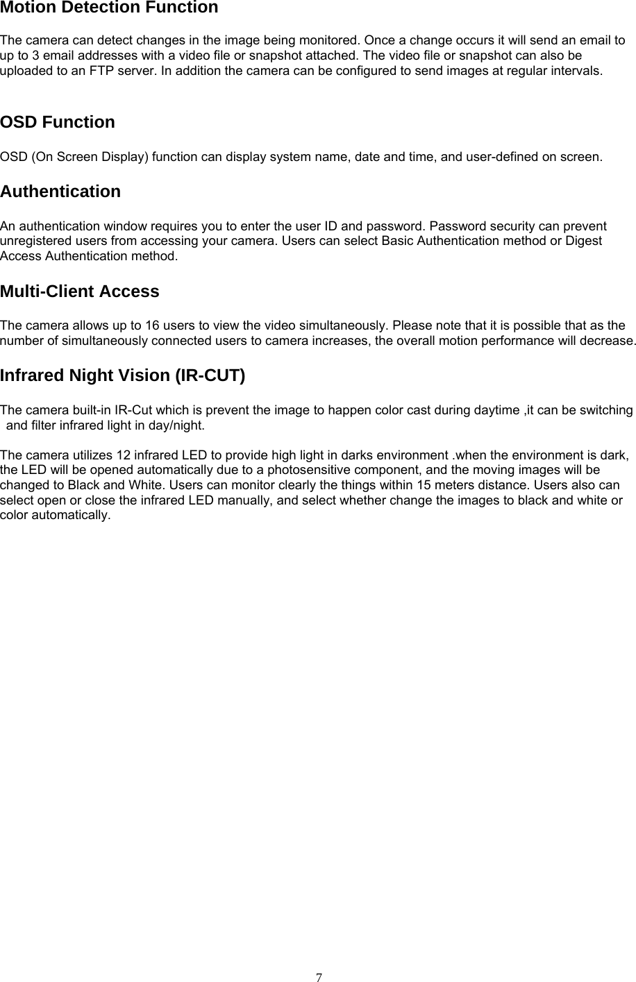 Motion Detection Function   The camera can detect changes in the image being monitored. Once a change occurs it will send an email to up to 3 email addresses with a video file or snapshot attached. The video file or snapshot can also be uploaded to an FTP server. In addition the camera can be configured to send images at regular intervals.   OSD Function   OSD (On Screen Display) function can display system name, date and time, and user-defined on screen. Authentication  An authentication window requires you to enter the user ID and password. Password security can prevent unregistered users from accessing your camera. Users can select Basic Authentication method or Digest Access Authentication method. Multi-Client Access   The camera allows up to 16 users to view the video simultaneously. Please note that it is possible that as the number of simultaneously connected users to camera increases, the overall motion performance will decrease. Infrared Night Vision (IR-CUT) The camera built-in IR-Cut which is prevent the image to happen color cast during daytime ,it can be switching and filter infrared light in day/night.    The camera utilizes 12 infrared LED to provide high light in darks environment .when the environment is dark, the LED will be opened automatically due to a photosensitive component, and the moving images will be changed to Black and White. Users can monitor clearly the things within 15 meters distance. Users also can select open or close the infrared LED manually, and select whether change the images to black and white or color automatically.    7