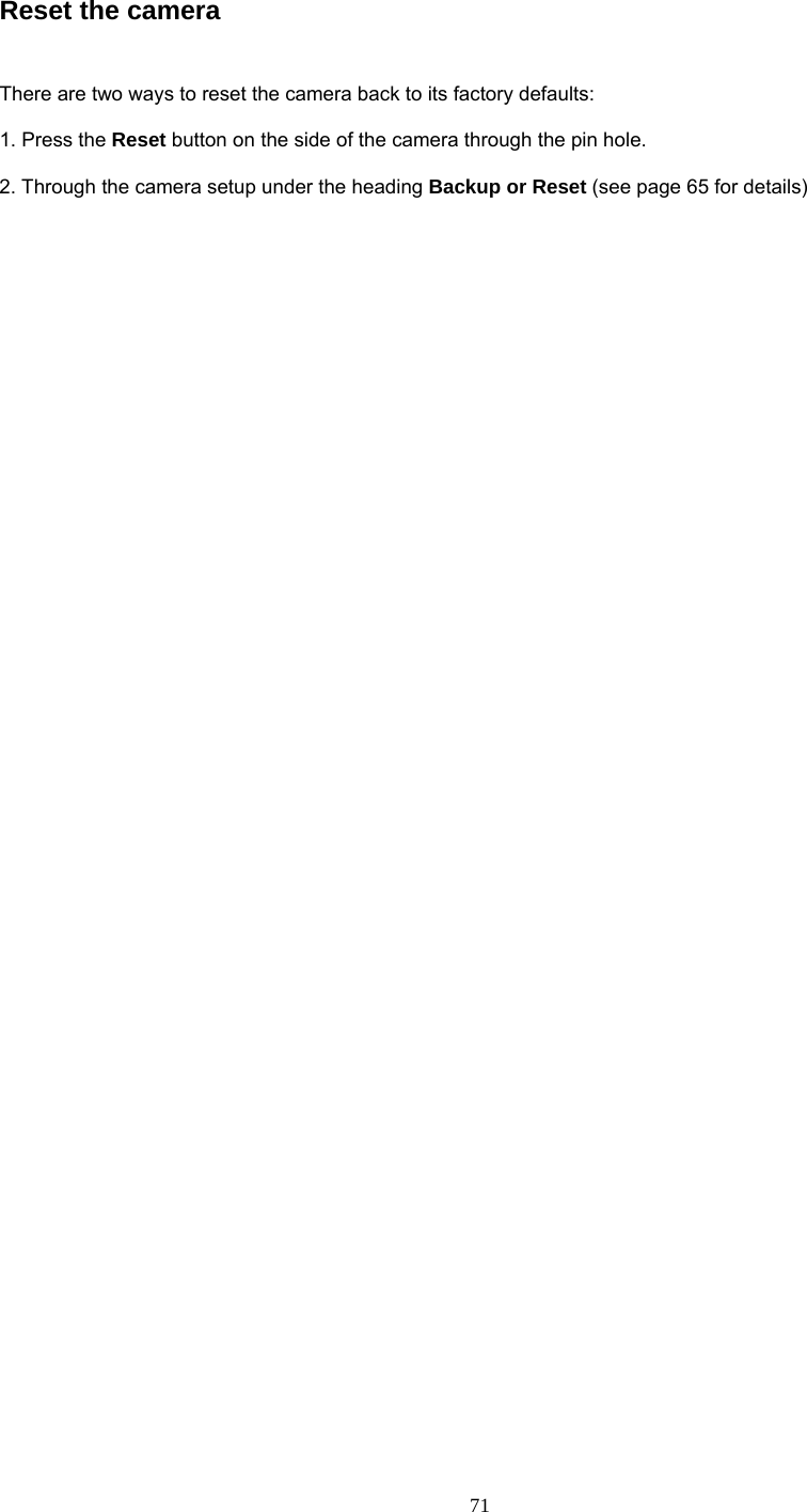 Reset the camera    There are two ways to reset the camera back to its factory defaults:    1. Press the Reset button on the side of the camera through the pin hole.    2. Through the camera setup under the heading Backup or Reset (see page 65 for details)  71