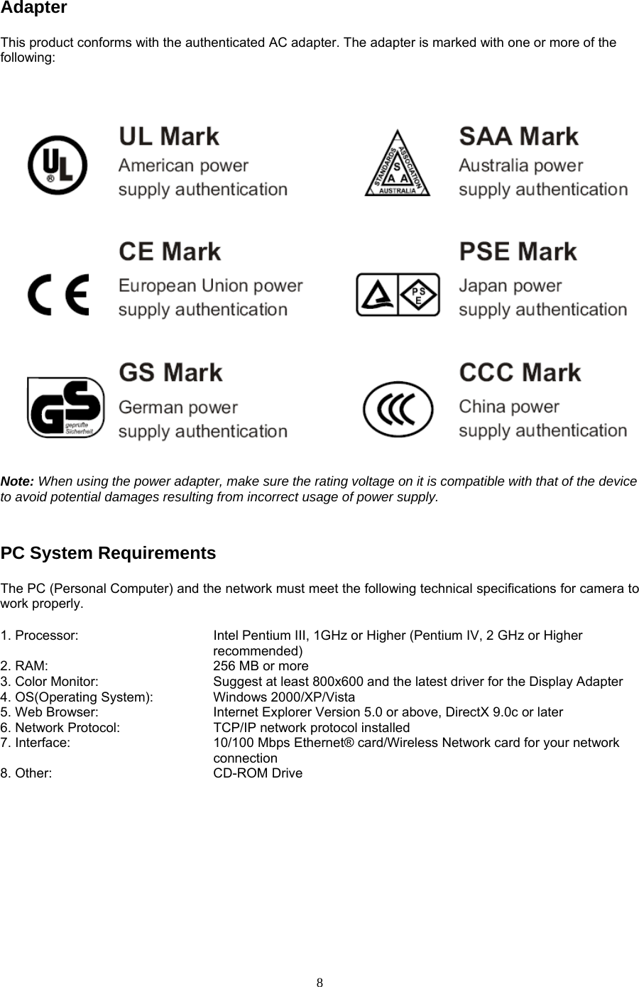 Adapter  This product conforms with the authenticated AC adapter. The adapter is marked with one or more of the following: Note: When using the power adapter, make sure the rating voltage on it is compatible with that of the device to avoid potential damages resulting from incorrect usage of power supply.  PC System Requirements   The PC (Personal Computer) and the network must meet the following technical specifications for camera to work properly.   1. Processor:            Intel Pentium III, 1GHz or Higher (Pentium IV, 2 GHz or Higher recommended)                                              2. RAM:          256 MB or more   3. Color Monitor:        Suggest at least 800x600 and the latest driver for the Display Adapter   4. OS(Operating System):   Windows 2000/XP/Vista  5. Web Browser:        Internet Explorer Version 5.0 or above, DirectX 9.0c or later   6. Network Protocol:      TCP/IP network protocol installed 7. Interface:               10/100 Mbps Ethernet® card/Wireless Network card for your network                                   connection 8. Other:    CD-ROM Drive     8