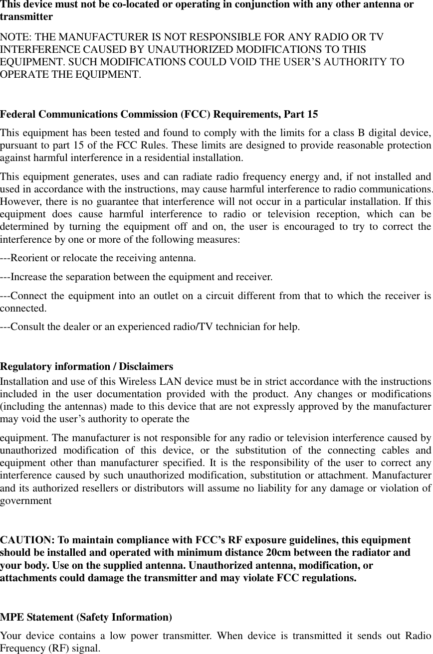  This device must not be co-located or operating in conjunction with any other antenna or transmitter NOTE: THE MANUFACTURER IS NOT RESPONSIBLE FOR ANY RADIO OR TV INTERFERENCE CAUSED BY UNAUTHORIZED MODIFICATIONS TO THIS EQUIPMENT. SUCH MODIFICATIONS COULD VOID THE USER’S AUTHORITY TO OPERATE THE EQUIPMENT.  Federal Communications Commission (FCC) Requirements, Part 15   This equipment has been tested and found to comply with the limits for a class B digital device, pursuant to part 15 of the FCC Rules. These limits are designed to provide reasonable protection against harmful interference in a residential installation. This equipment generates, uses and can radiate radio frequency energy and, if not installed and used in accordance with the instructions, may cause harmful interference to radio communications. However, there is no guarantee that interference will not occur in a particular installation. If this equipment  does  cause  harmful  interference  to  radio  or  television  reception,  which  can  be determined  by  turning  the  equipment  off  and  on,  the  user  is  encouraged  to  try  to  correct  the interference by one or more of the following measures: ---Reorient or relocate the receiving antenna. ---Increase the separation between the equipment and receiver. ---Connect the equipment into an outlet on a circuit different from that to which the receiver is connected. ---Consult the dealer or an experienced radio/TV technician for help.  Regulatory information / Disclaimers Installation and use of this Wireless LAN device must be in strict accordance with the instructions included  in  the  user  documentation  provided  with  the  product.  Any  changes  or  modifications (including the antennas) made to this device that are not expressly approved by the manufacturer may void the user’s authority to operate the equipment. The manufacturer is not responsible for any radio or television interference caused by unauthorized  modification  of  this  device,  or  the  substitution  of  the  connecting  cables  and equipment  other than  manufacturer specified.  It  is the  responsibility  of  the user  to  correct  any interference caused by such unauthorized modification, substitution or attachment. Manufacturer and its authorized resellers or distributors will assume no liability for any damage or violation of government  CAUTION: To maintain compliance with FCC’s RF exposure guidelines, this equipment should be installed and operated with minimum distance 20cm between the radiator and your body. Use on the supplied antenna. Unauthorized antenna, modification, or attachments could damage the transmitter and may violate FCC regulations.  MPE Statement (Safety Information) Your  device  contains  a  low  power  transmitter.  When  device  is  transmitted  it  sends  out  Radio Frequency (RF) signal.  