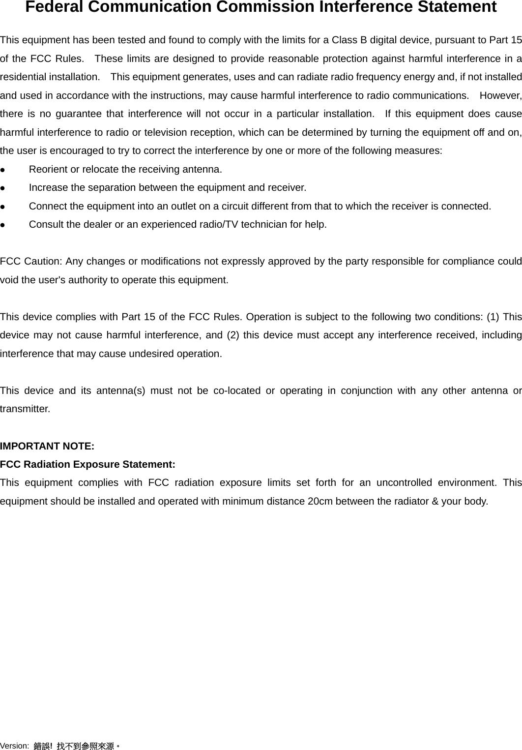 Version:  錯誤!  找不到參照來源。  Federal Communication Commission Interference Statement This equipment has been tested and found to comply with the limits for a Class B digital device, pursuant to Part 15 of the FCC Rules.  These limits are designed to provide reasonable protection against harmful interference in a residential installation.    This equipment generates, uses and can radiate radio frequency energy and, if not installed and used in accordance with the instructions, may cause harmful interference to radio communications.    However, there is no guarantee that interference will not occur in a particular installation.  If this equipment does cause harmful interference to radio or television reception, which can be determined by turning the equipment off and on, the user is encouraged to try to correct the interference by one or more of the following measures:  Reorient or relocate the receiving antenna.  Increase the separation between the equipment and receiver.  Connect the equipment into an outlet on a circuit different from that to which the receiver is connected.  Consult the dealer or an experienced radio/TV technician for help.  FCC Caution: Any changes or modifications not expressly approved by the party responsible for compliance could void the user&apos;s authority to operate this equipment.  This device complies with Part 15 of the FCC Rules. Operation is subject to the following two conditions: (1) This device may not cause harmful interference, and (2) this device must accept any interference received, including interference that may cause undesired operation.  This device and its antenna(s) must not be co-located or operating in conjunction with any other antenna or transmitter.  IMPORTANT NOTE: FCC Radiation Exposure Statement: This equipment complies with FCC radiation exposure limits set forth for an uncontrolled environment. This equipment should be installed and operated with minimum distance 20cm between the radiator &amp; your body.  