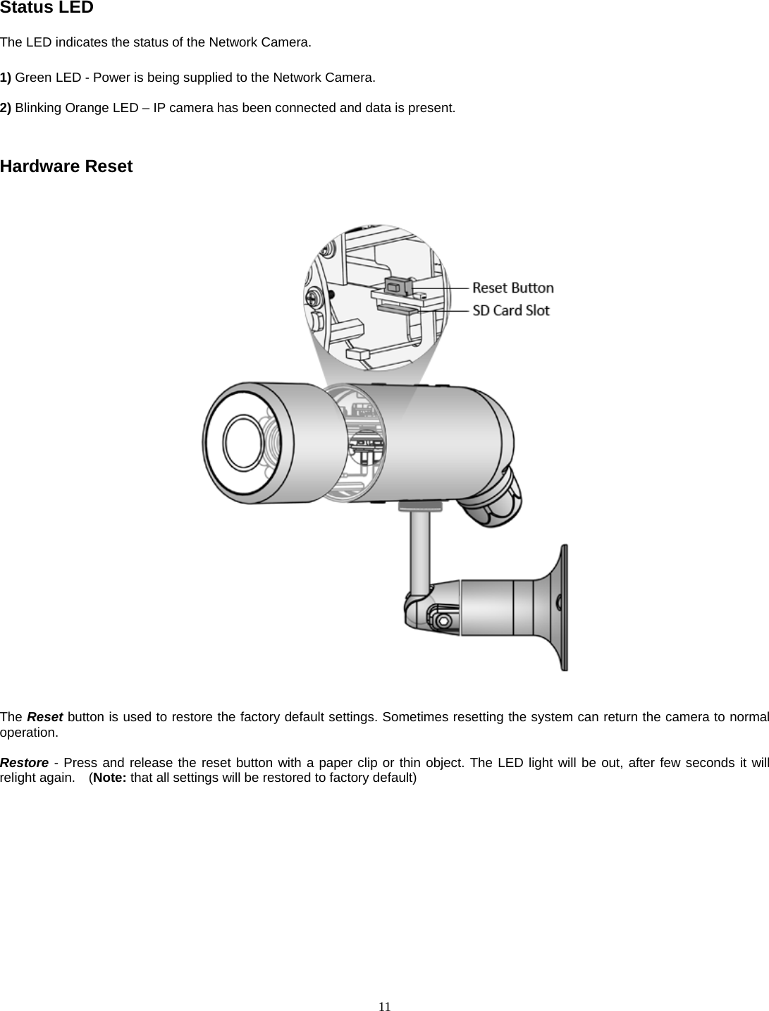  11 Status LED The LED indicates the status of the Network Camera.  1) Green LED - Power is being supplied to the Network Camera.  2) Blinking Orange LED – IP camera has been connected and data is present.   Hardware Reset      The Reset button is used to restore the factory default settings. Sometimes resetting the system can return the camera to normal operation.  Restore - Press and release the reset button with a paper clip or thin object. The LED light will be out, after few seconds it will relight again.    (Note: that all settings will be restored to factory default)   