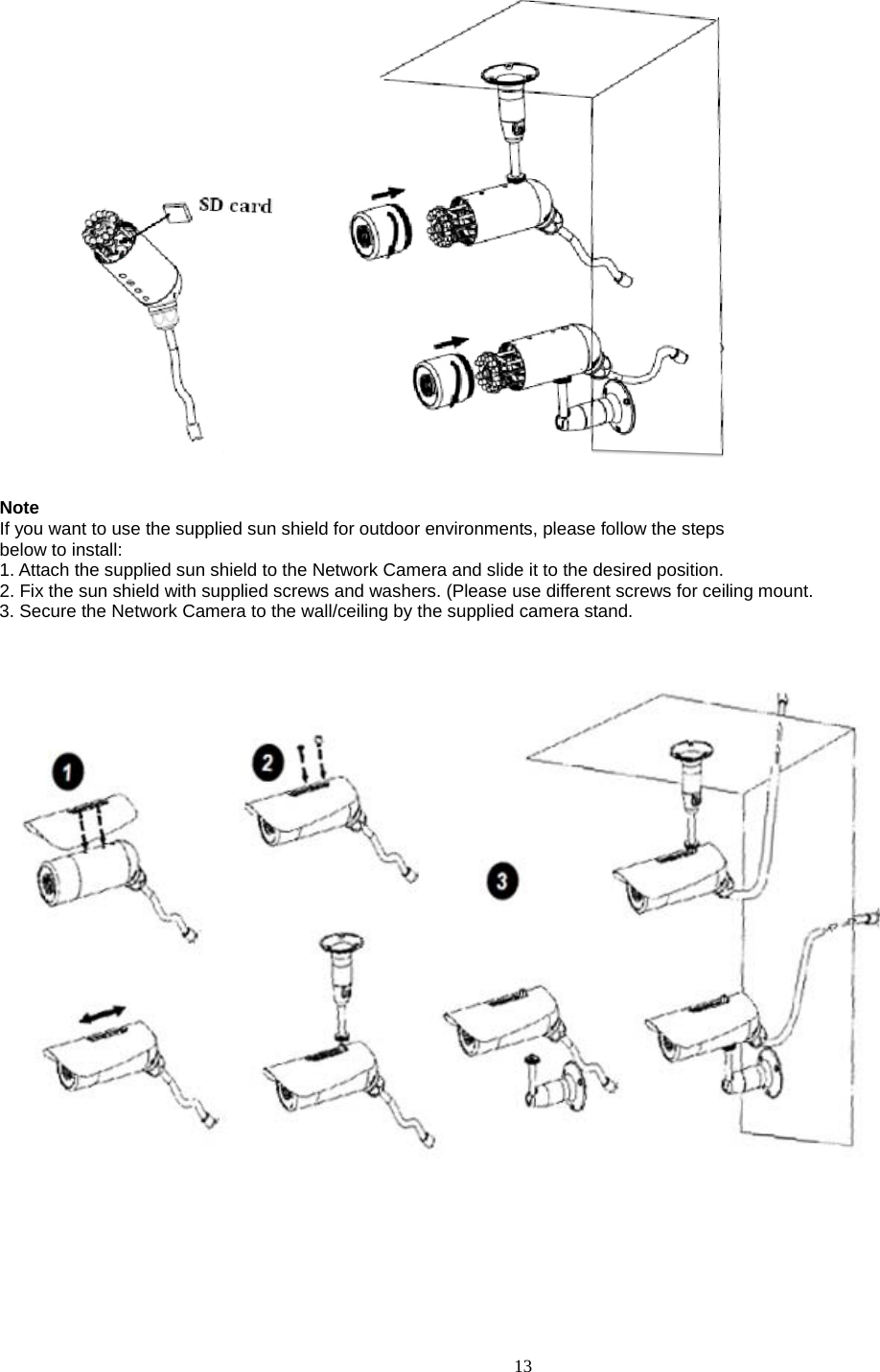  13  Note If you want to use the supplied sun shield for outdoor environments, please follow the steps below to install: 1. Attach the supplied sun shield to the Network Camera and slide it to the desired position. 2. Fix the sun shield with supplied screws and washers. (Please use different screws for ceiling mount. 3. Secure the Network Camera to the wall/ceiling by the supplied camera stand.        