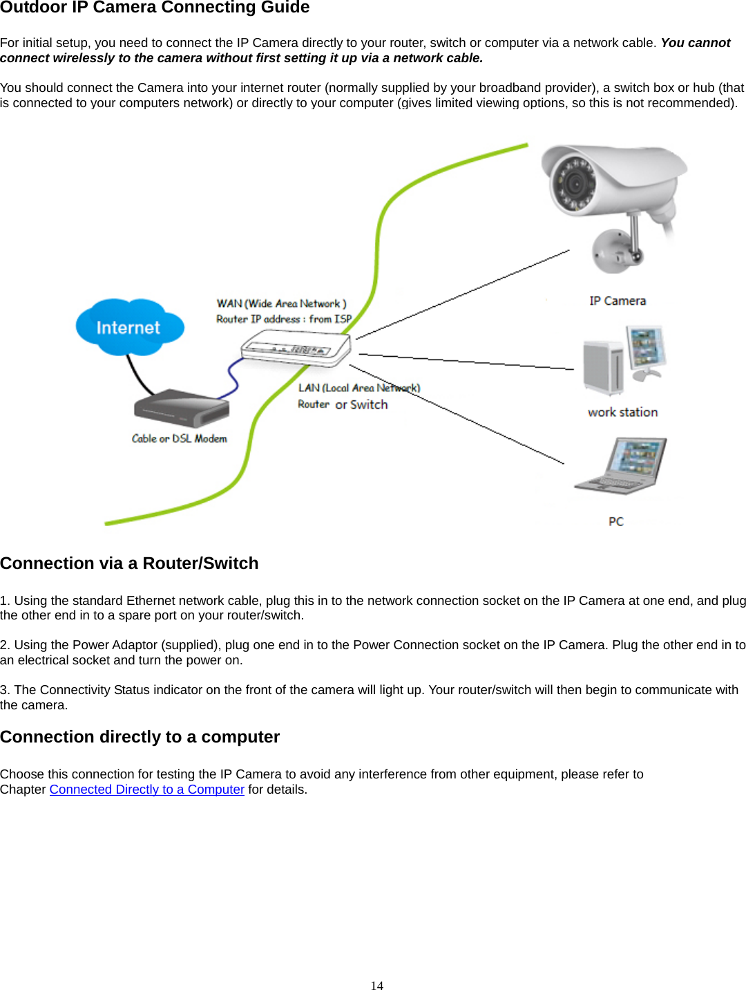  14 Outdoor IP Camera Connecting Guide For initial setup, you need to connect the IP Camera directly to your router, switch or computer via a network cable. You cannot connect wirelessly to the camera without first setting it up via a network cable.  You should connect the Camera into your internet router (normally supplied by your broadband provider), a switch box or hub (that is connected to your computers network) or directly to your computer (gives limited viewing options, so this is not recommended).   Connection via a Router/Switch  1. Using the standard Ethernet network cable, plug this in to the network connection socket on the IP Camera at one end, and plug the other end in to a spare port on your router/switch.    2. Using the Power Adaptor (supplied), plug one end in to the Power Connection socket on the IP Camera. Plug the other end in to an electrical socket and turn the power on.    3. The Connectivity Status indicator on the front of the camera will light up. Your router/switch will then begin to communicate with the camera.  Connection directly to a computer  Choose this connection for testing the IP Camera to avoid any interference from other equipment, please refer to Chapter Connected Directly to a Computer for details.   