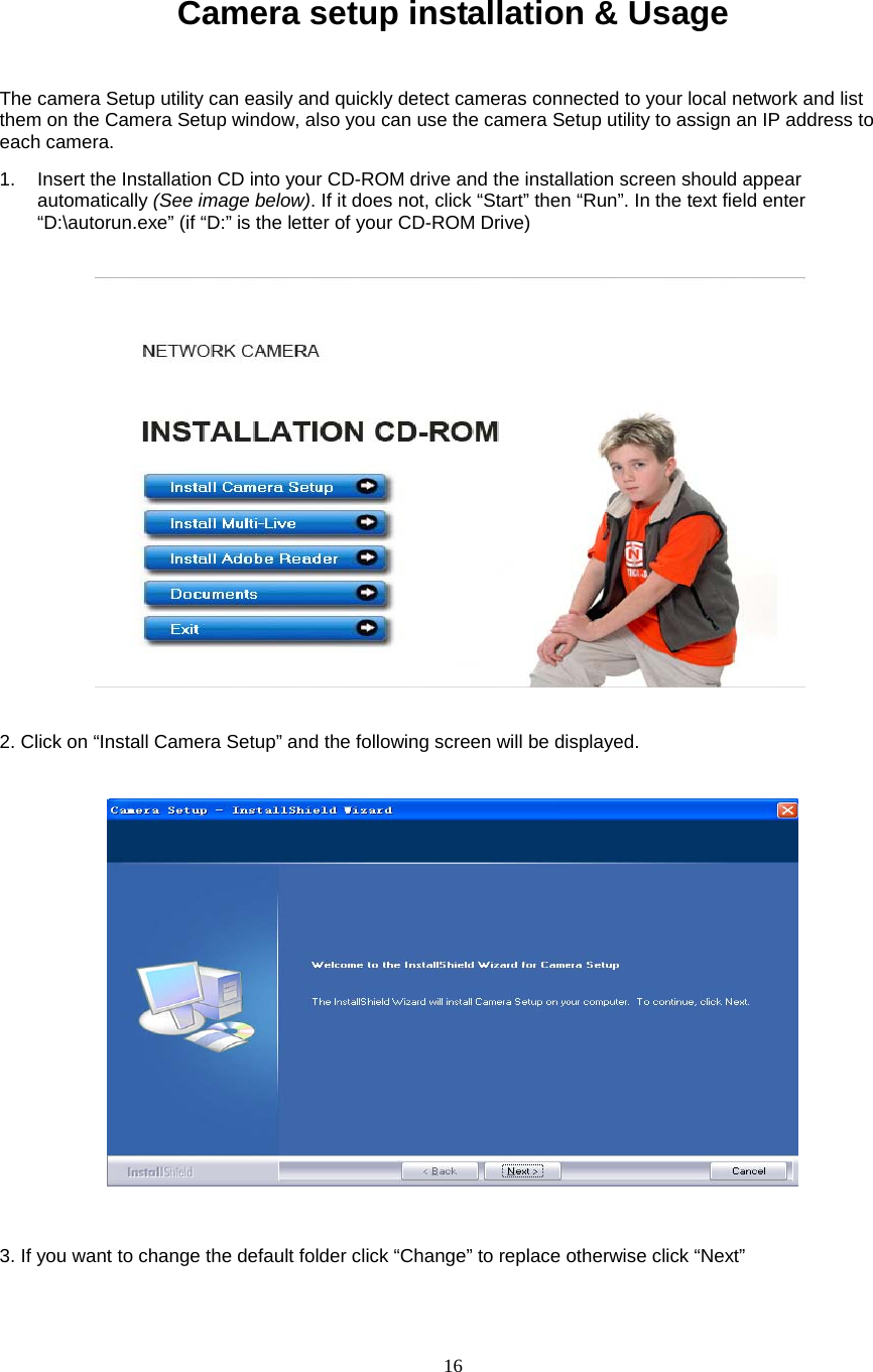  16  Camera setup installation &amp; Usage The camera Setup utility can easily and quickly detect cameras connected to your local network and list them on the Camera Setup window, also you can use the camera Setup utility to assign an IP address to each camera.   1. Insert the Installation CD into your CD-ROM drive and the installation screen should appear automatically (See image below). If it does not, click “Start” then “Run”. In the text field enter “D:\autorun.exe” (if “D:” is the letter of your CD-ROM Drive)        2. Click on “Install Camera Setup” and the following screen will be displayed.    3. If you want to change the default folder click “Change” to replace otherwise click “Next” 