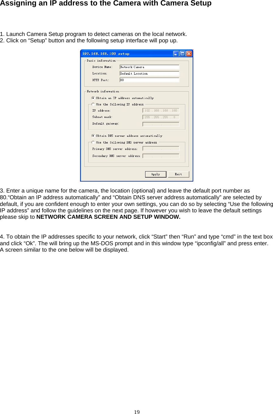  19  Assigning an IP address to the Camera with Camera Setup    1. Launch Camera Setup program to detect cameras on the local network. 2. Click on “Setup” button and the following setup interface will pop up.      3. Enter a unique name for the camera, the location (optional) and leave the default port number as 80.“Obtain an IP address automatically” and “Obtain DNS server address automatically” are selected by default, if you are confident enough to enter your own settings, you can do so by selecting “Use the following IP address” and follow the guidelines on the next page. If however you wish to leave the default settings please skip to NETWORK CAMERA SCREEN AND SETUP WINDOW.     4. To obtain the IP addresses specific to your network, click “Start” then “Run” and type “cmd” in the text box and click “Ok”. The will bring up the MS-DOS prompt and in this window type “ipconfig/all” and press enter. A screen similar to the one below will be displayed.    