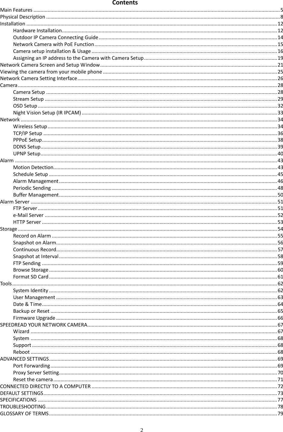  2 Contents   Main Features   .............................................................................................................................................................................. 5Physical Description   ..................................................................................................................................................................... 8Installation   ................................................................................................................................................................................. 12Hardware Installation  ........................................................................................................................................................ 12Outdoor IP Camera Connecting Guide   .............................................................................................................................. 14Network Camera with PoE Function   ................................................................................................................................. 15Camera setup installation &amp; Usage   ................................................................................................................................... 16Assigning an IP address to the Camera with Camera Setup   .............................................................................................. 19Network Camera Screen and Setup Window   ............................................................................................................................. 21Viewing the camera from your mobile phone   ........................................................................................................................... 25Network Camera Setting Interface   ............................................................................................................................................. 26Camera   ....................................................................................................................................................................................... 28Camera Setup   ................................................................................................................................................................... 28Stream Setup   .................................................................................................................................................................... 29OSD Setup   ......................................................................................................................................................................... 32Night Vision Setup (IR IPCAM)   .......................................................................................................................................... 33Network   ..................................................................................................................................................................................... 34Wireless Setup   .................................................................................................................................................................. 34TCP/IP Setup   ..................................................................................................................................................................... 36PPPoE Setup   ...................................................................................................................................................................... 38DDNS Setup   ....................................................................................................................................................................... 39UPNP Setup   ....................................................................................................................................................................... 40Alarm   ......................................................................................................................................................................................... 43Motion Detection  .............................................................................................................................................................. 43Schedule Setup   ................................................................................................................................................................. 45Alarm Management   .......................................................................................................................................................... 46Periodic Sending   ............................................................................................................................................................... 48Buffer Management   .......................................................................................................................................................... 50Alarm Server   .............................................................................................................................................................................. 51FTP Server   ......................................................................................................................................................................... 51e-Mail Server   .................................................................................................................................................................... 52HTTP Server   ...................................................................................................................................................................... 53Storage   ....................................................................................................................................................................................... 54Record on Alarm   ............................................................................................................................................................... 55Snapshot on Alarm  ............................................................................................................................................................ 56Continuous Record   ............................................................................................................................................................ 57Snapshot at Interval   .......................................................................................................................................................... 58FTP Sending   ...................................................................................................................................................................... 59Browse Storage   ................................................................................................................................................................. 60Format SD Card   ................................................................................................................................................................. 61Tools   ........................................................................................................................................................................................... 62System Identity   ................................................................................................................................................................. 62User Management   ............................................................................................................................................................ 63Date &amp; Time   ...................................................................................................................................................................... 64Backup or Reset   ................................................................................................................................................................ 65Firmware Upgrade   ............................................................................................................................................................ 66SPEEDREAD YOUR NETWORK CAMERA   ...................................................................................................................................... 67Wizard   .............................................................................................................................................................................. 67System   .............................................................................................................................................................................. 68Support   ............................................................................................................................................................................. 68Reboot   .............................................................................................................................................................................. 68ADVANCED SETTINGS   ................................................................................................................................................................. 69Port Forwarding   ................................................................................................................................................................ 69Proxy Server Setting   .......................................................................................................................................................... 70Reset the camera   .............................................................................................................................................................. 71CONNECTED DIRECTLY TO A COMPUTER   ................................................................................................................................... 72DEFAULT SETTINGS   ..................................................................................................................................................................... 73SPECIFICATIONS   ......................................................................................................................................................................... 77TROUBLESHOOTING   ................................................................................................................................................................... 78GLOSSARY OF TERMS   ................................................................................................................................................................. 79