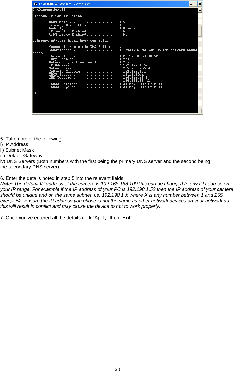  20      5. Take note of the following:   i) IP Address   ii) Subnet Mask   iii) Default Gateway   iv) DNS Servers (Both numbers with the first being the primary DNS server and the second being   the secondary DNS server)    6. Enter the details noted in step 5 into the relevant fields.   Note: The default IP address of the camera is 192.168.168.100This can be changed to any IP address on your IP range. For example if the IP address of your PC is 192.198.1.52 then the IP address of your camera should be unique and on the same subnet, i.e. 192.198.1.X where X is any number between 1 and 255 except 52. Ensure the IP address you chose is not the same as other network devices on your network as this will result in conflict and may cause the device to not to work properly.    7. Once you’ve entered all the details click “Apply” then “Exit”.  