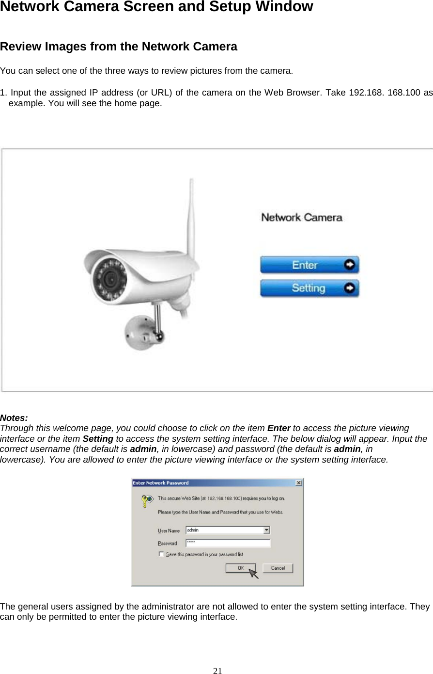  21 Network Camera Screen and Setup Window Review Images from the Network Camera   You can select one of the three ways to review pictures from the camera.   1. Input the assigned IP address (or URL) of the camera on the Web Browser. Take 192.168. 168.100 as example. You will see the home page.     Notes:   Through this welcome page, you could choose to click on the item Enter to access the picture viewing interface or the item Setting to access the system setting interface. The below dialog will appear. Input the correct username (the default is admin, in lowercase) and password (the default is admin, in     lowercase). You are allowed to enter the picture viewing interface or the system setting interface.       The general users assigned by the administrator are not allowed to enter the system setting interface. They can only be permitted to enter the picture viewing interface.    