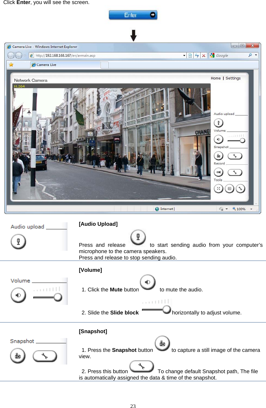  23 Click Enter, you will see the screen.         [Audio Upload]   Press and release to start sending audio from your computer’s microphone to the camera speakers.   Press and release to stop sending audio.      [Volume]    1. Click the Mute button  to mute the audio.   2. Slide the Slide block horizontally to adjust volume.    [Snapshot]  1. Press the Snapshot button to capture a still image of the camera view.  2. Press this button  To change default Snapshot path, The file is automatically assigned the data &amp; time of the snapshot.   