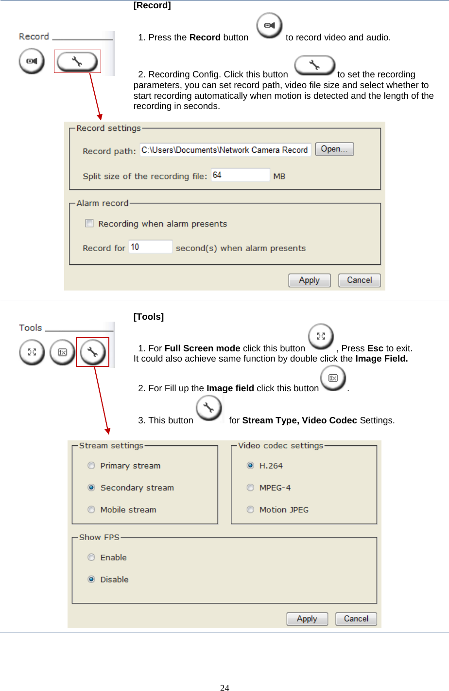  24      [Record]  1. Press the Record button  to record video and audio.     2. Recording Config. Click this button  to set the recording parameters, you can set record path, video file size and select whether to start recording automatically when motion is detected and the length of the recording in seconds.         [Tools]  1. For Full Screen mode click this button , Press Esc to exit. It could also achieve same function by double click the Image Field. 2. For Fill up the Image field click this button . 3. This button  for Stream Type, Video Codec Settings.   