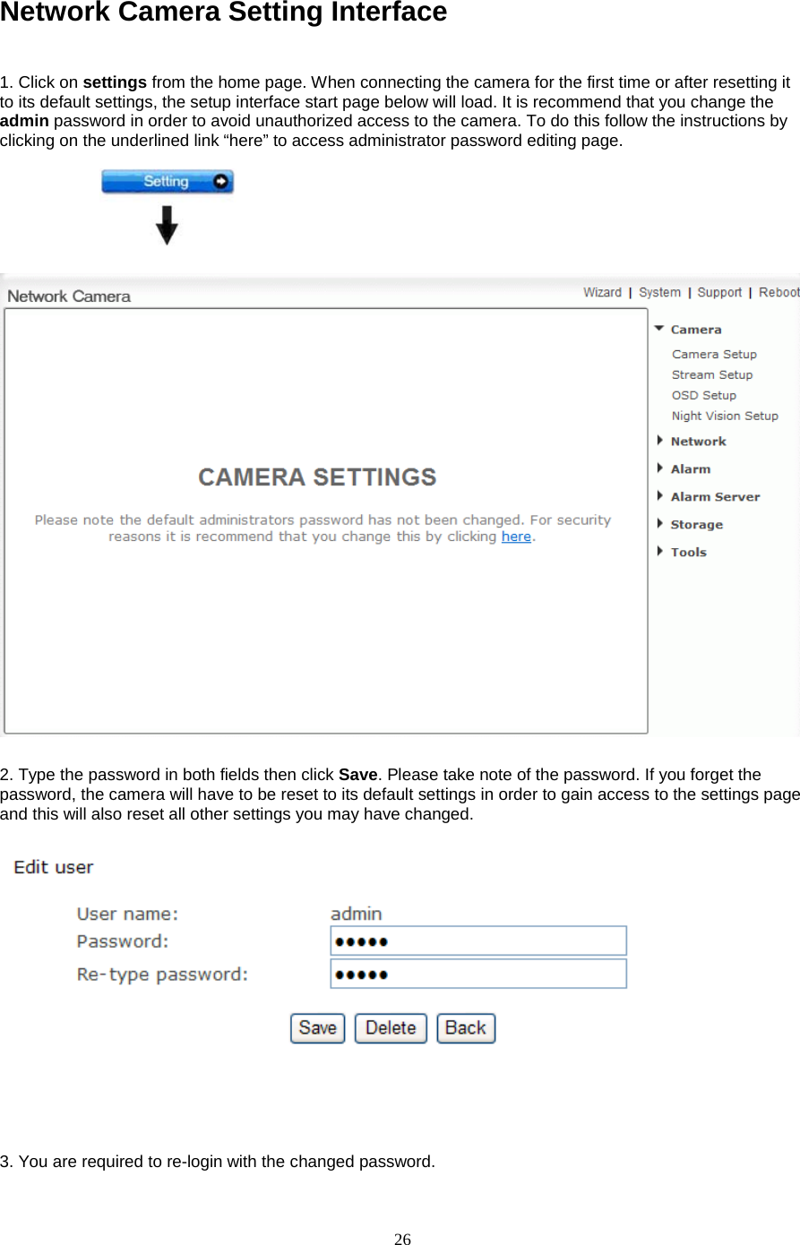  26 Network Camera Setting Interface    1. Click on settings from the home page. When connecting the camera for the first time or after resetting it to its default settings, the setup interface start page below will load. It is recommend that you change the admin password in order to avoid unauthorized access to the camera. To do this follow the instructions by clicking on the underlined link “here” to access administrator password editing page.    2. Type the password in both fields then click Save. Please take note of the password. If you forget the password, the camera will have to be reset to its default settings in order to gain access to the settings page and this will also reset all other settings you may have changed.        3. You are required to re-login with the changed password.   