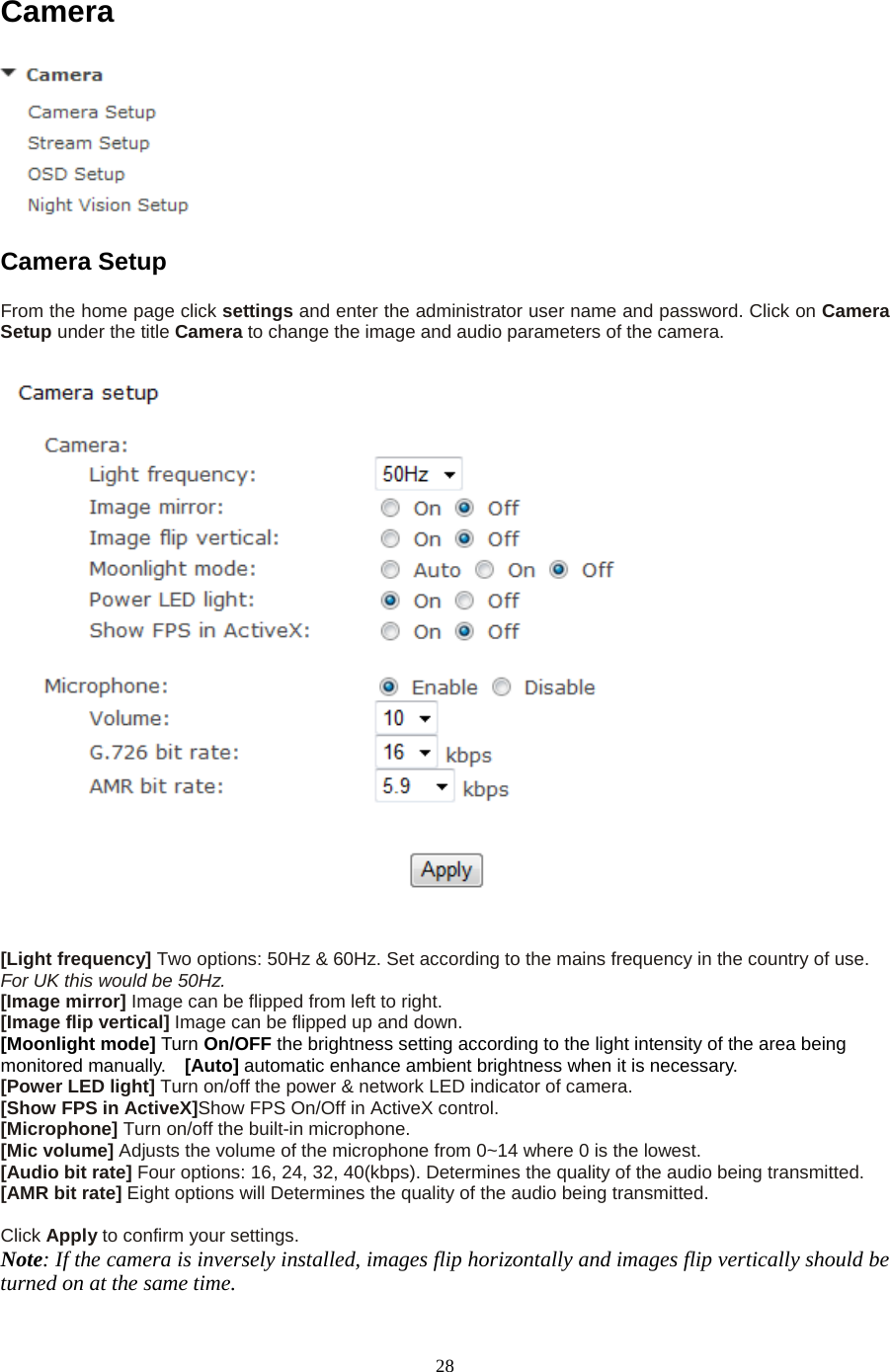  28 Camera  Camera Setup   From the home page click settings and enter the administrator user name and password. Click on Camera Setup under the title Camera to change the image and audio parameters of the camera.    [Light frequency] Two options: 50Hz &amp; 60Hz. Set according to the mains frequency in the country of use. For UK this would be 50Hz. [Image mirror] Image can be flipped from left to right. [Image flip vertical] Image can be flipped up and down. [Moonlight mode] Turn On/OFF the brightness setting according to the light intensity of the area being monitored manually.  [Auto] automatic enhance ambient brightness when it is necessary. [Power LED light] Turn on/off the power &amp; network LED indicator of camera.   [Show FPS in ActiveX]Show FPS On/Off in ActiveX control.   [Microphone] Turn on/off the built-in microphone.   [Mic volume] Adjusts the volume of the microphone from 0~14 where 0 is the lowest.   [Audio bit rate] Four options: 16, 24, 32, 40(kbps). Determines the quality of the audio being transmitted.   [AMR bit rate] Eight options will Determines the quality of the audio being transmitted.  Click Apply to confirm your settings. Note: If the camera is inversely installed, images flip horizontally and images flip vertically should be turned on at the same time. 