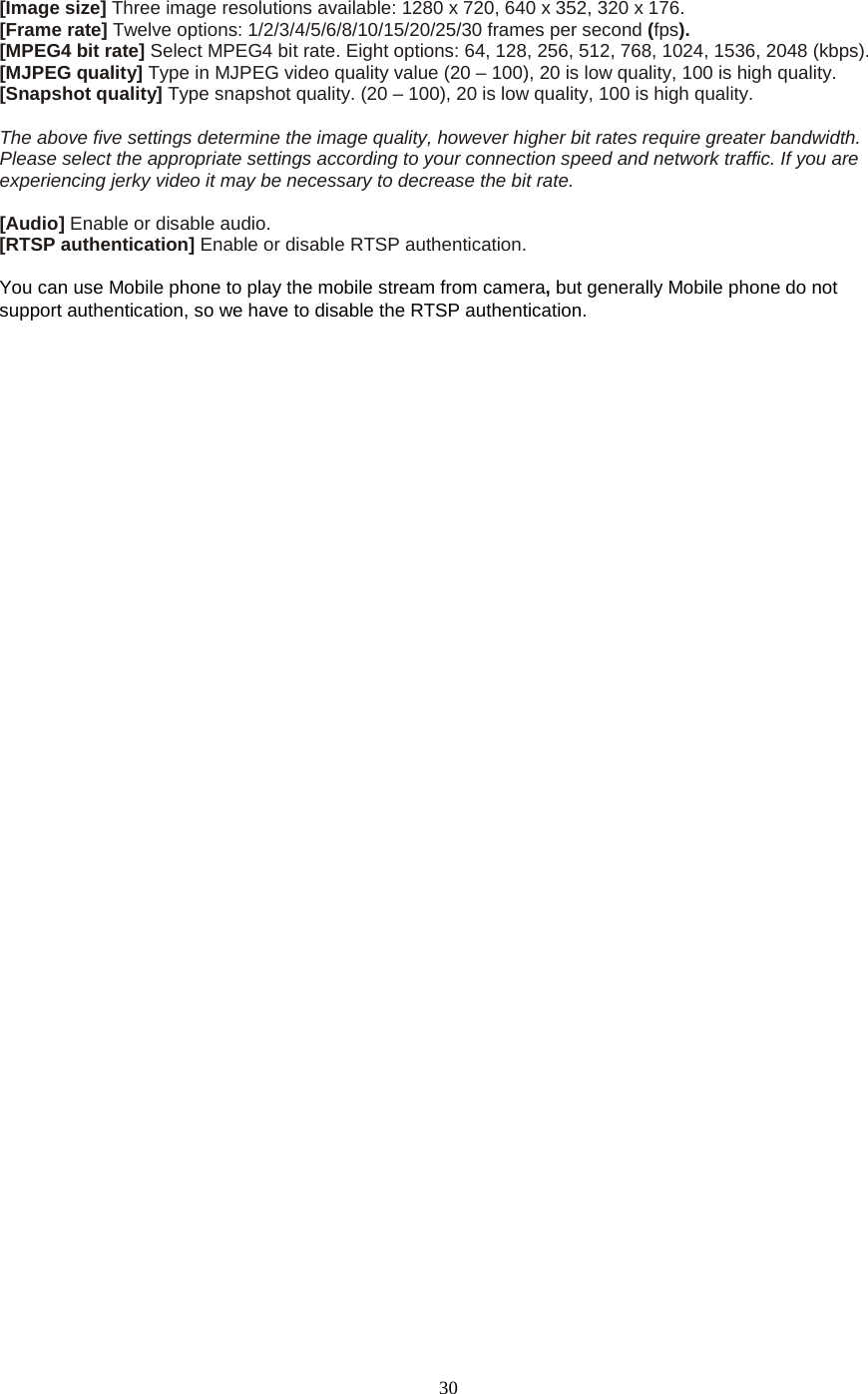  30  [Image size] Three image resolutions available: 1280 x 720, 640 x 352, 320 x 176. [Frame rate] Twelve options: 1/2/3/4/5/6/8/10/15/20/25/30 frames per second (fps). [MPEG4 bit rate] Select MPEG4 bit rate. Eight options: 64, 128, 256, 512, 768, 1024, 1536, 2048 (kbps). [MJPEG quality] Type in MJPEG video quality value (20 – 100), 20 is low quality, 100 is high quality. [Snapshot quality] Type snapshot quality. (20 – 100), 20 is low quality, 100 is high quality.  The above five settings determine the image quality, however higher bit rates require greater bandwidth. Please select the appropriate settings according to your connection speed and network traffic. If you are experiencing jerky video it may be necessary to decrease the bit rate.  [Audio] Enable or disable audio. [RTSP authentication] Enable or disable RTSP authentication.  You can use Mobile phone to play the mobile stream from camera, but generally Mobile phone do not support authentication, so we have to disable the RTSP authentication. 