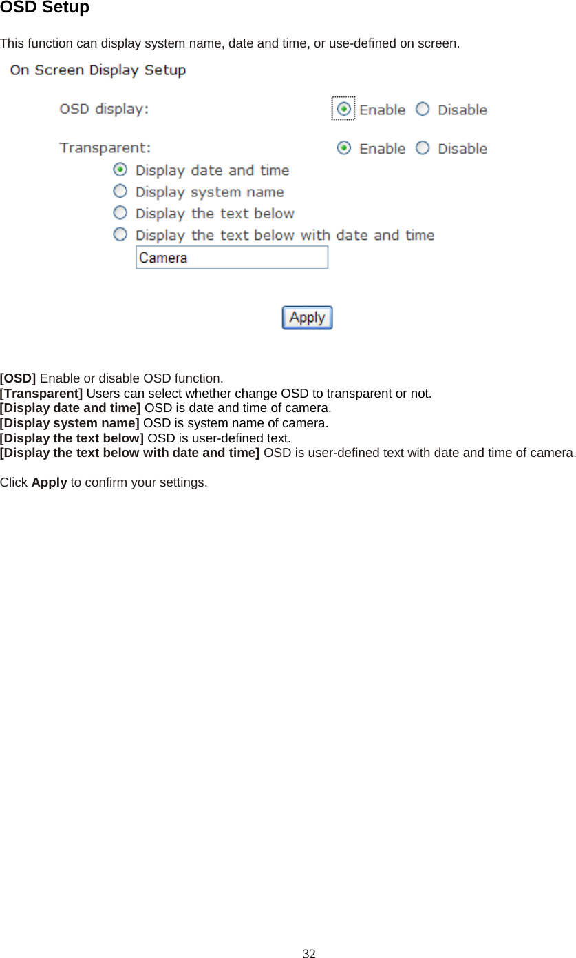  32 OSD Setup This function can display system name, date and time, or use-defined on screen.   [OSD] Enable or disable OSD function. [Transparent] Users can select whether change OSD to transparent or not. [Display date and time] OSD is date and time of camera. [Display system name] OSD is system name of camera. [Display the text below] OSD is user-defined text. [Display the text below with date and time] OSD is user-defined text with date and time of camera.  Click Apply to confirm your settings.  