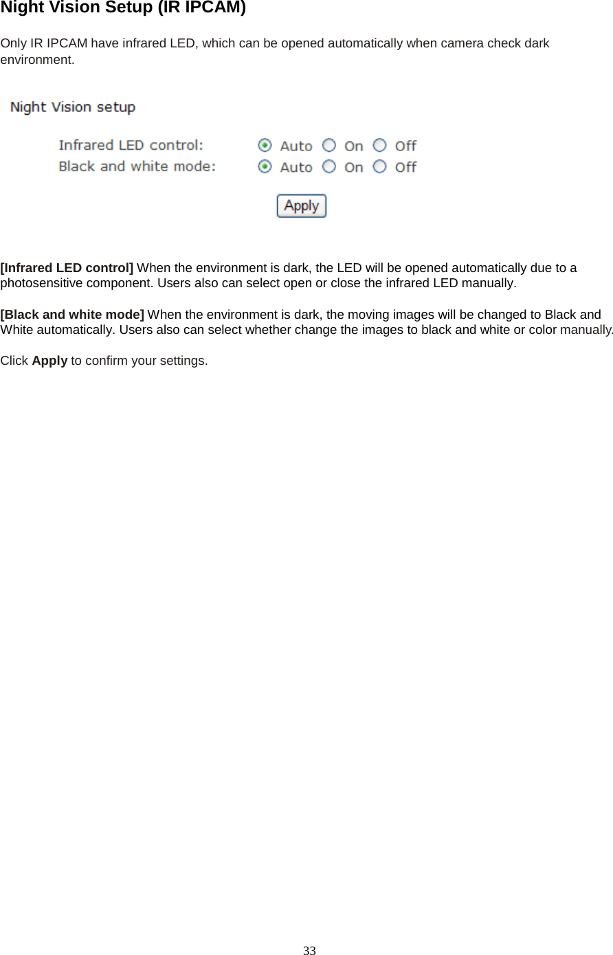  33 Night Vision Setup (IR IPCAM) Only IR IPCAM have infrared LED, which can be opened automatically when camera check dark environment.     [Infrared LED control] When the environment is dark, the LED will be opened automatically due to a photosensitive component. Users also can select open or close the infrared LED manually.  [Black and white mode] When the environment is dark, the moving images will be changed to Black and White automatically. Users also can select whether change the images to black and white or color manually.  Click Apply to confirm your settings.  