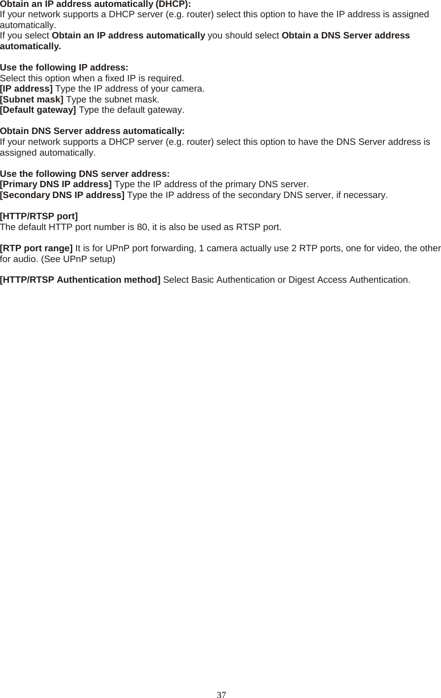  37 Obtain an IP address automatically (DHCP): If your network supports a DHCP server (e.g. router) select this option to have the IP address is assigned automatically.   If you select Obtain an IP address automatically you should select Obtain a DNS Server address automatically.    Use the following IP address:   Select this option when a fixed IP is required.   [IP address] Type the IP address of your camera.   [Subnet mask] Type the subnet mask.   [Default gateway] Type the default gateway.    Obtain DNS Server address automatically: If your network supports a DHCP server (e.g. router) select this option to have the DNS Server address is assigned automatically.    Use the following DNS server address: [Primary DNS IP address] Type the IP address of the primary DNS server.   [Secondary DNS IP address] Type the IP address of the secondary DNS server, if necessary.    [HTTP/RTSP port] The default HTTP port number is 80, it is also be used as RTSP port.  [RTP port range] It is for UPnP port forwarding, 1 camera actually use 2 RTP ports, one for video, the other for audio. (See UPnP setup)  [HTTP/RTSP Authentication method] Select Basic Authentication or Digest Access Authentication.