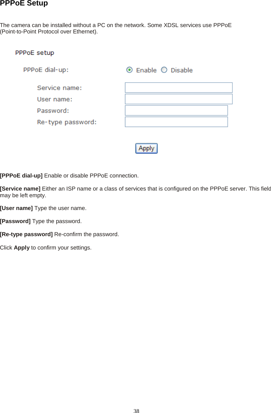  38  PPPoE Setup   The camera can be installed without a PC on the network. Some XDSL services use PPPoE   (Point-to-Point Protocol over Ethernet).    [PPPoE dial-up] Enable or disable PPPoE connection.    [Service name] Either an ISP name or a class of services that is configured on the PPPoE server. This field may be left empty.    [User name] Type the user name.    [Password] Type the password.    [Re-type password] Re-confirm the password.    Click Apply to confirm your settings.  