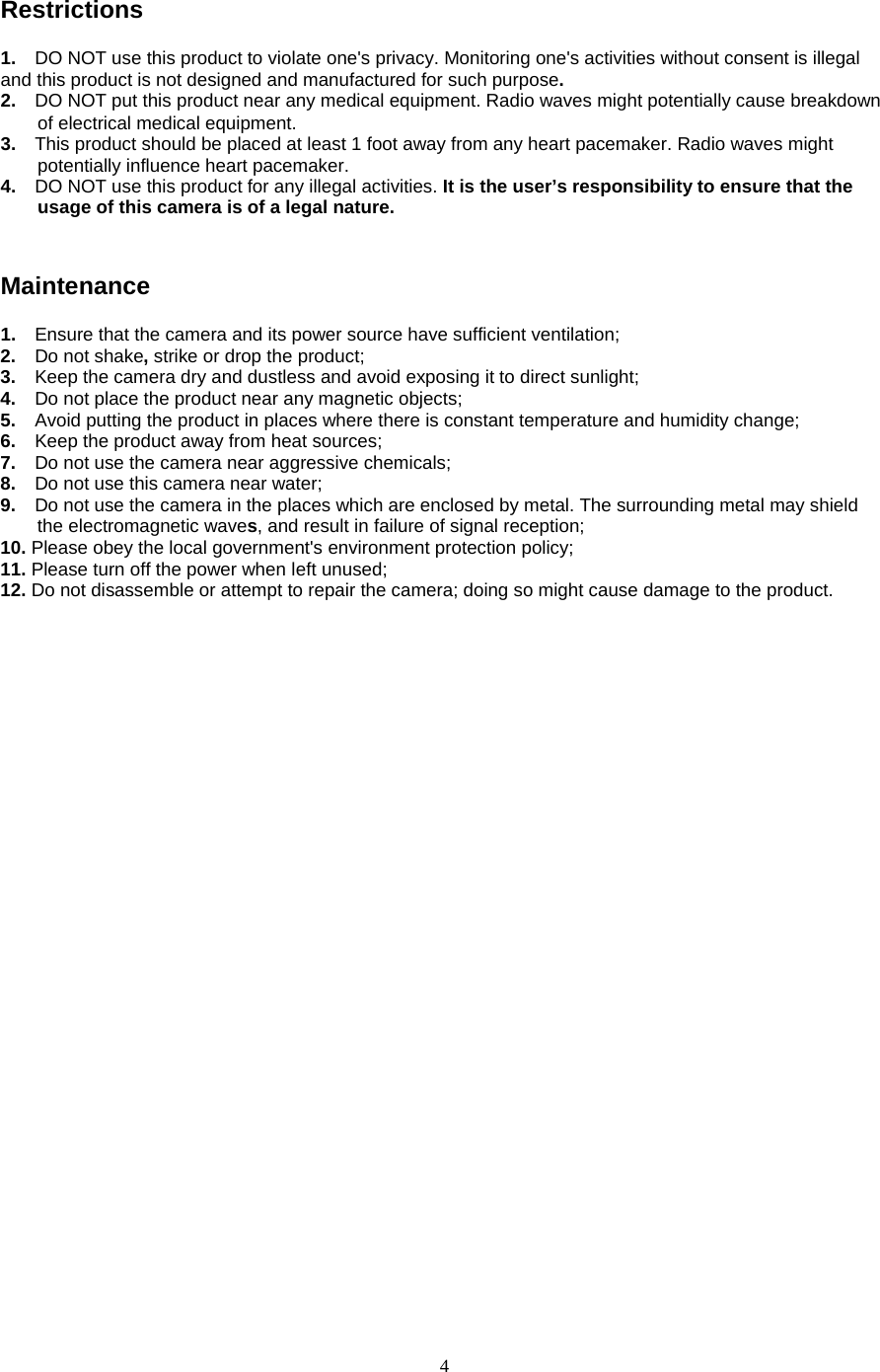  4 Restrictions 1.  DO NOT use this product to violate one&apos;s privacy. Monitoring one&apos;s activities without consent is illegal and this product is not designed and manufactured for such purpose.   2.  DO NOT put this product near any medical equipment. Radio waves might potentially cause breakdown of electrical medical equipment.   3.   This product should be placed at least 1 foot away from any heart pacemaker. Radio waves might potentially influence heart pacemaker.   4.  DO NOT use this product for any illegal activities. It is the user’s responsibility to ensure that the usage of this camera is of a legal nature.    Maintenance 1.  Ensure that the camera and its power source have sufficient ventilation;   2.  Do not shake, strike or drop the product;   3.  Keep the camera dry and dustless and avoid exposing it to direct sunlight;   4.  Do not place the product near any magnetic objects;   5.  Avoid putting the product in places where there is constant temperature and humidity change; 6.  Keep the product away from heat sources;   7.  Do not use the camera near aggressive chemicals;   8.  Do not use this camera near water;   9.  Do not use the camera in the places which are enclosed by metal. The surrounding metal may shield the electromagnetic waves, and result in failure of signal reception;   10. Please obey the local government&apos;s environment protection policy;   11. Please turn off the power when left unused;   12. Do not disassemble or attempt to repair the camera; doing so might cause damage to the product. 