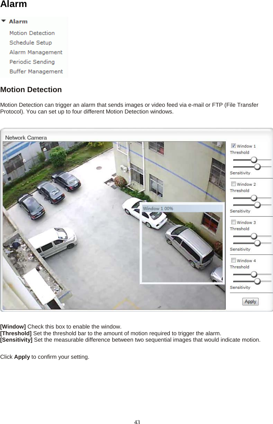  43 Alarm  Motion Detection Motion Detection can trigger an alarm that sends images or video feed via e-mail or FTP (File Transfer Protocol). You can set up to four different Motion Detection windows.      [Window] Check this box to enable the window. [Threshold] Set the threshold bar to the amount of motion required to trigger the alarm. [Sensitivity] Set the measurable difference between two sequential images that would indicate motion.  Click Apply to confirm your setting.    