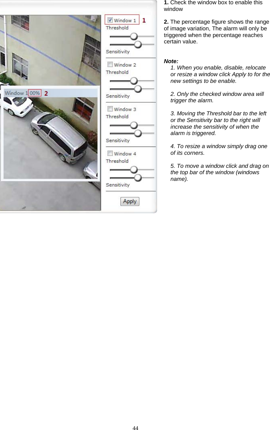  44   1. Check the window box to enable this window  2. The percentage figure shows the range of image variation, The alarm will only be triggered when the percentage reaches certain value.   Note: 1. When you enable, disable, relocate or resize a window click Apply to for the new settings to be enable.  2. Only the checked window area will trigger the alarm.  3. Moving the Threshold bar to the left or the Sensitivity bar to the right will increase the sensitivity of when the alarm is triggered.  4. To resize a window simply drag one of its corners.  5. To move a window click and drag on the top bar of the window (windows name).   