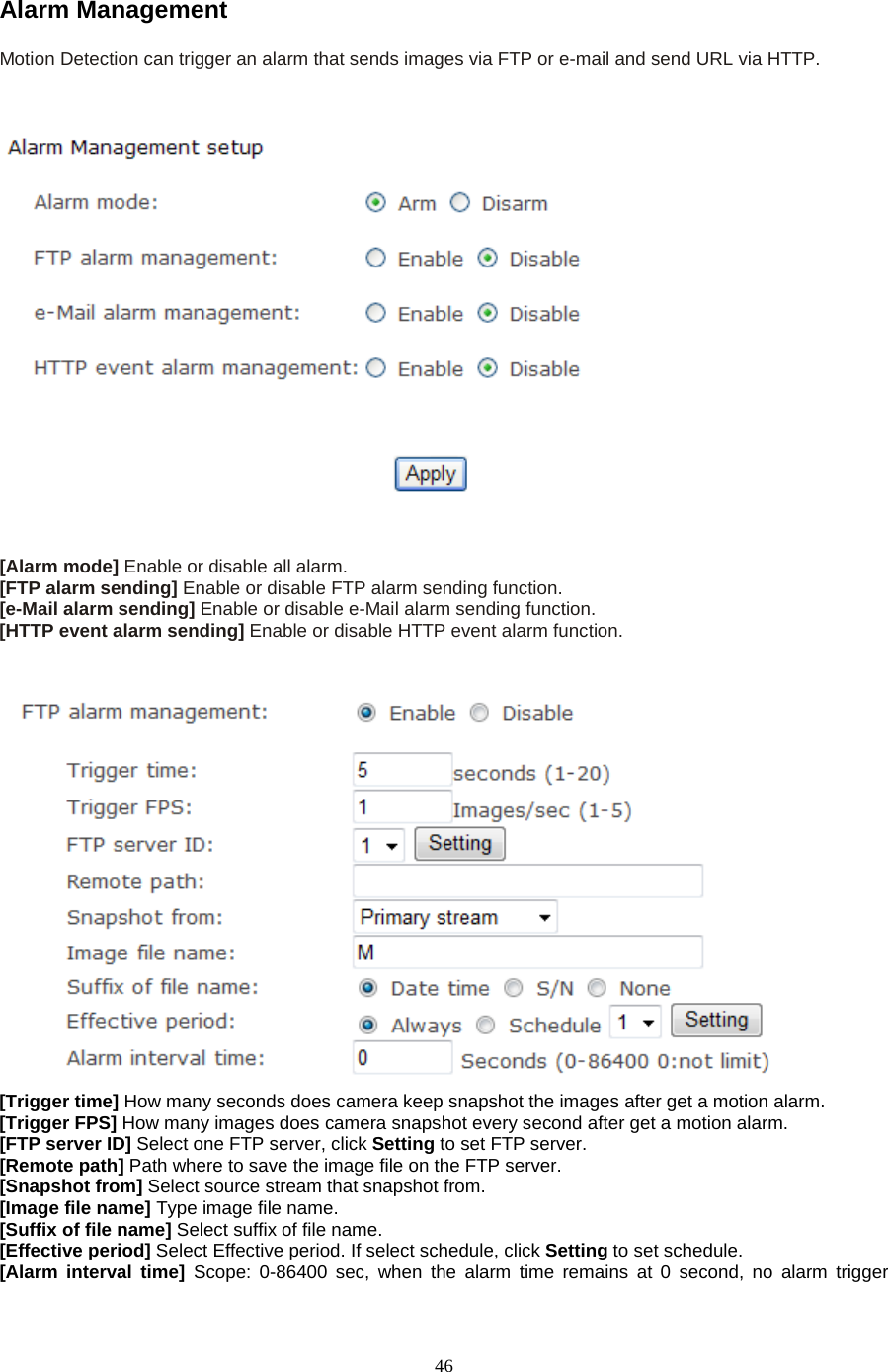  46 Alarm Management Motion Detection can trigger an alarm that sends images via FTP or e-mail and send URL via HTTP.      [Alarm mode] Enable or disable all alarm. [FTP alarm sending] Enable or disable FTP alarm sending function. [e-Mail alarm sending] Enable or disable e-Mail alarm sending function. [HTTP event alarm sending] Enable or disable HTTP event alarm function.    [Trigger time] How many seconds does camera keep snapshot the images after get a motion alarm. [Trigger FPS] How many images does camera snapshot every second after get a motion alarm. [FTP server ID] Select one FTP server, click Setting to set FTP server. [Remote path] Path where to save the image file on the FTP server. [Snapshot from] Select source stream that snapshot from. [Image file name] Type image file name. [Suffix of file name] Select suffix of file name. [Effective period] Select Effective period. If select schedule, click Setting to set schedule. [Alarm interval time] Scope: 0-86400 sec, when the alarm time remains at 0 second, no alarm trigger 