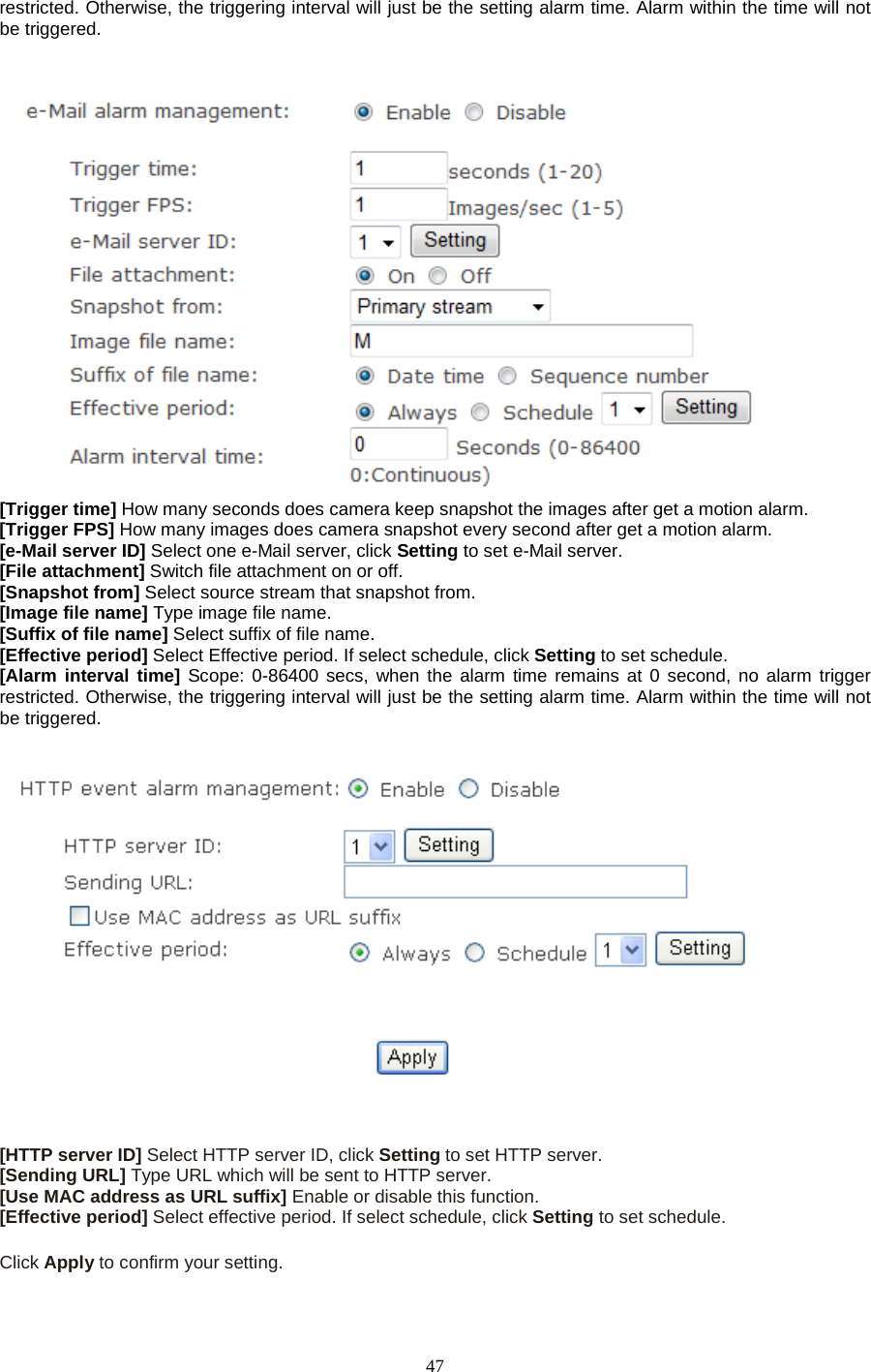  47 restricted. Otherwise, the triggering interval will just be the setting alarm time. Alarm within the time will not be triggered.    [Trigger time] How many seconds does camera keep snapshot the images after get a motion alarm. [Trigger FPS] How many images does camera snapshot every second after get a motion alarm. [e-Mail server ID] Select one e-Mail server, click Setting to set e-Mail server. [File attachment] Switch file attachment on or off. [Snapshot from] Select source stream that snapshot from. [Image file name] Type image file name. [Suffix of file name] Select suffix of file name. [Effective period] Select Effective period. If select schedule, click Setting to set schedule. [Alarm interval time] Scope: 0-86400 secs, when the alarm time remains at 0 second, no alarm trigger restricted. Otherwise, the triggering interval will just be the setting alarm time. Alarm within the time will not be triggered.      [HTTP server ID] Select HTTP server ID, click Setting to set HTTP server. [Sending URL] Type URL which will be sent to HTTP server. [Use MAC address as URL suffix] Enable or disable this function. [Effective period] Select effective period. If select schedule, click Setting to set schedule.  Click Apply to confirm your setting.  