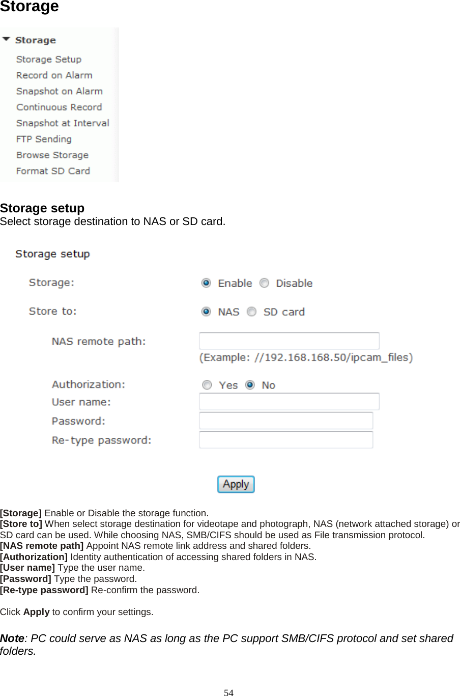  54 Storage  Storage setup   Select storage destination to NAS or SD card.   [Storage] Enable or Disable the storage function. [Store to] When select storage destination for videotape and photograph, NAS (network attached storage) or SD card can be used. While choosing NAS, SMB/CIFS should be used as File transmission protocol. [NAS remote path] Appoint NAS remote link address and shared folders. [Authorization] Identity authentication of accessing shared folders in NAS. [User name] Type the user name.   [Password] Type the password.   [Re-type password] Re-confirm the password.    Click Apply to confirm your settings.  Note: PC could serve as NAS as long as the PC support SMB/CIFS protocol and set shared folders. 