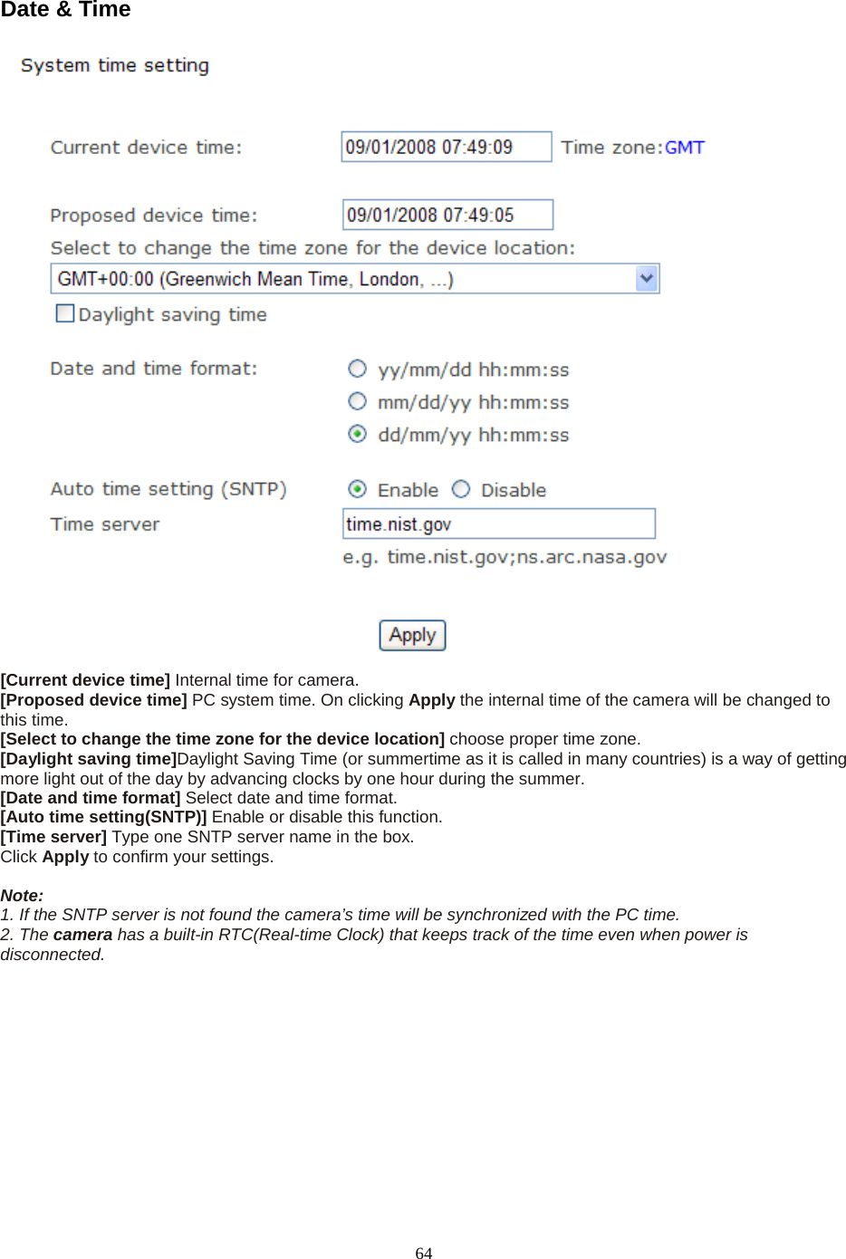  64 Date &amp; Time   [Current device time] Internal time for camera.   [Proposed device time] PC system time. On clicking Apply the internal time of the camera will be changed to this time. [Select to change the time zone for the device location] choose proper time zone.   [Daylight saving time]Daylight Saving Time (or summertime as it is called in many countries) is a way of getting more light out of the day by advancing clocks by one hour during the summer.   [Date and time format] Select date and time format.   [Auto time setting(SNTP)] Enable or disable this function.   [Time server] Type one SNTP server name in the box. Click Apply to confirm your settings.  Note:   1. If the SNTP server is not found the camera’s time will be synchronized with the PC time.   2. The camera has a built-in RTC(Real-time Clock) that keeps track of the time even when power is disconnected.   