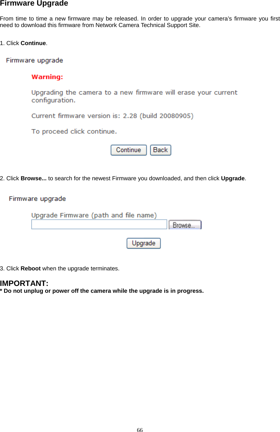  66 Firmware Upgrade   From time to time a new firmware may be released. In order to upgrade your camera’s firmware you first need to download this firmware from Network Camera Technical Support Site.1. Click Continue.     2. Click Browse... to search for the newest Firmware you downloaded, and then click Upgrade.  3. Click Reboot when the upgrade terminates.  IMPORTANT:   * Do not unplug or power off the camera while the upgrade is in progress. 