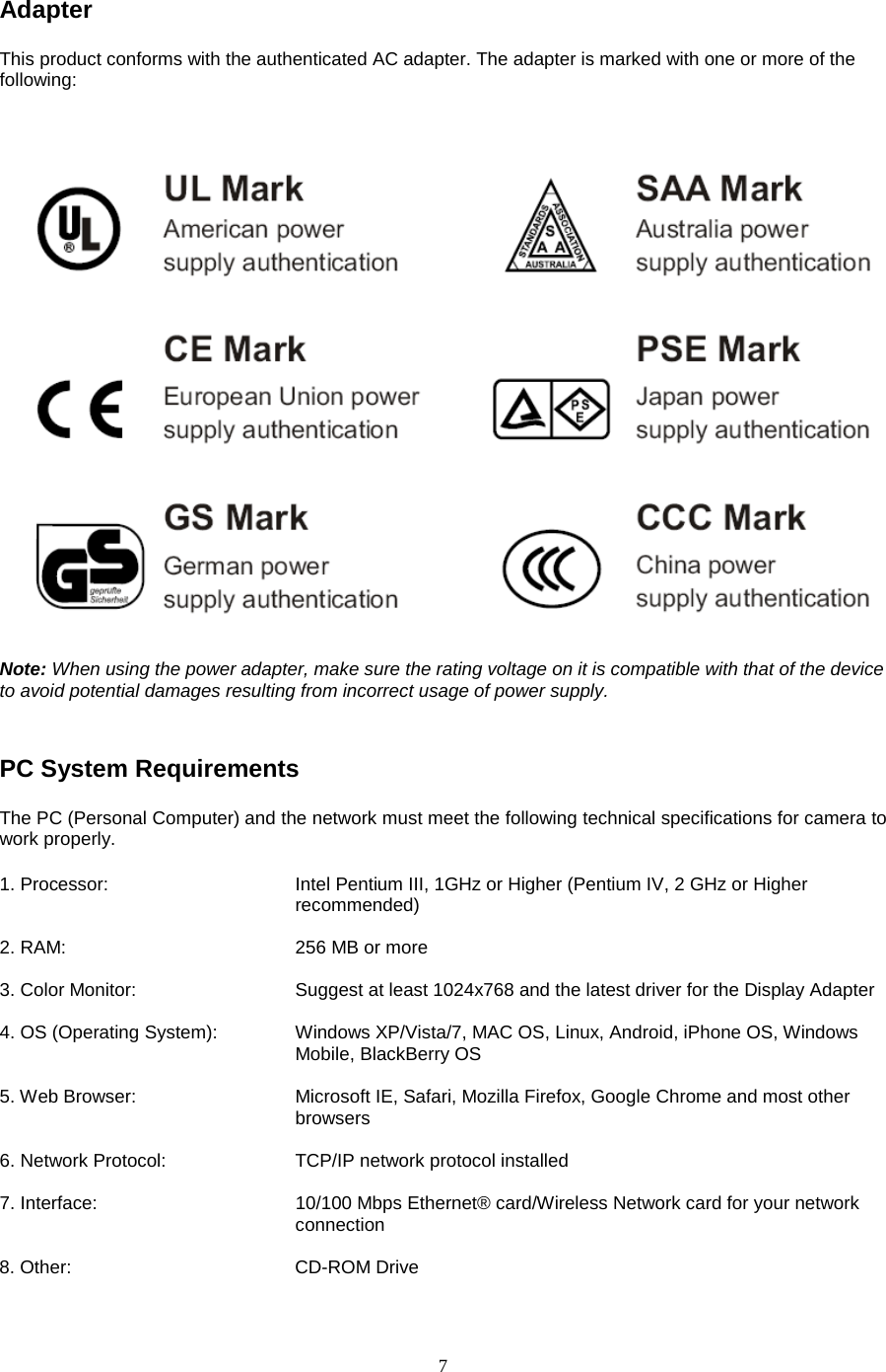  7 Adapter   This product conforms with the authenticated AC adapter. The adapter is marked with one or more of the following: Note: When using the power adapter, make sure the rating voltage on it is compatible with that of the device to avoid potential damages resulting from incorrect usage of power supply.  PC System Requirements   The PC (Personal Computer) and the network must meet the following technical specifications for camera to work properly.   1. Processor:      Intel Pentium III, 1GHz or Higher (Pentium IV, 2 GHz or Higher recommended)                                               2. RAM:       256 MB or more    3. Color Monitor:        Suggest at least 1024x768 and the latest driver for the Display Adapter    4. OS (Operating System):   Windows XP/Vista/7, MAC OS, Linux, Android, iPhone OS, Windows Mobile, BlackBerry OS  5. Web Browser:     Microsoft IE, Safari, Mozilla Firefox, Google Chrome and most other browsers  6. Network Protocol:      TCP/IP network protocol installed  7. Interface:                 10/100 Mbps Ethernet® card/Wireless Network card for your network                                   connection  8. Other:     CD-ROM Drive