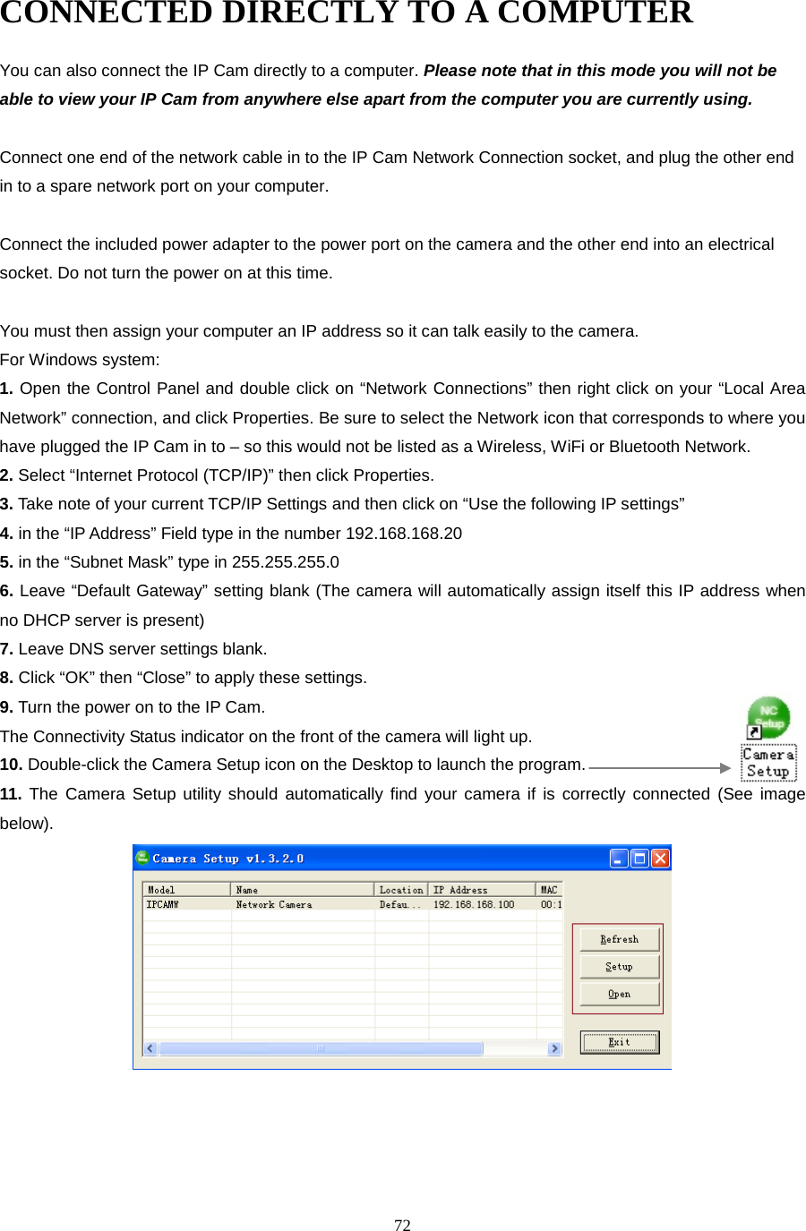  72 CONNECTED DIRECTLY TO A COMPUTER You can also connect the IP Cam directly to a computer. Please note that in this mode you will not be able to view your IP Cam from anywhere else apart from the computer you are currently using.    Connect one end of the network cable in to the IP Cam Network Connection socket, and plug the other end in to a spare network port on your computer.    Connect the included power adapter to the power port on the camera and the other end into an electrical socket. Do not turn the power on at this time.    You must then assign your computer an IP address so it can talk easily to the camera. For Windows system: 1. Open the Control Panel and double click on “Network Connections” then right click on your “Local Area Network” connection, and click Properties. Be sure to select the Network icon that corresponds to where you have plugged the IP Cam in to – so this would not be listed as a Wireless, WiFi or Bluetooth Network.   2. Select “Internet Protocol (TCP/IP)” then click Properties.   3. Take note of your current TCP/IP Settings and then click on “Use the following IP settings”   4. in the “IP Address” Field type in the number 192.168.168.20   5. in the “Subnet Mask” type in 255.255.255.0   6. Leave “Default Gateway” setting blank (The camera will automatically assign itself this IP address when no DHCP server is present)   7. Leave DNS server settings blank.   8. Click “OK” then “Close” to apply these settings.   9. Turn the power on to the IP Cam.   The Connectivity Status indicator on the front of the camera will light up. 10. Double-click the Camera Setup icon on the Desktop to launch the program. 11. The Camera Setup utility should automatically find your camera if is correctly connected (See image below).    