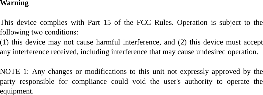 Warning  This device complies with Part 15 of the FCC Rules. Operation is subject to the following two conditions: (1) this device may not cause harmful interference, and (2) this device must accept any interference received, including interference that may cause undesired operation.  NOTE 1: Any changes or modifications to this unit not expressly approved by the party responsible for compliance could void the user&apos;s authority to operate the equipment.  