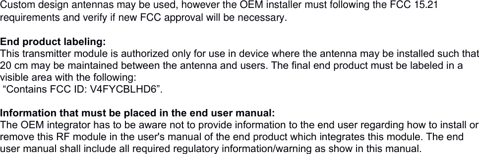 Custom design antennas may be used, however the OEM installer must following the FCC 15.21 requirements and verify if new FCC approval will be necessary. End product labeling:This transmitter module is authorized only for use in device where the antenna may be installed such that 20 cm may be maintained between the antenna and users. The final end product must be labeled in a visible area with the following: “Contains FCC ID: V4FYCBLHD6”. Information that must be placed in the end user manual:The OEM integrator has to be aware not to provide information to the end user regarding how to install or remove this RF module in the user&apos;s manual of the end product which integrates this module. The end user manual shall include all required regulatory information/warning as show in this manual. 