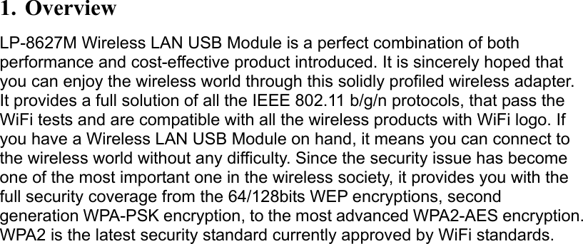 1. Overview LP-8627M Wireless LAN USB Module is a perfect combination of both performance and cost-effective product introduced. It is sincerely hoped that you can enjoy the wireless world through this solidly profiled wireless adapter. It provides a full solution of all the IEEE 802.11 b/g/n protocols, that pass the WiFi tests and are compatible with all the wireless products with WiFi logo. If you have a Wireless LAN USB Module on hand, it means you can connect to the wireless world without any difficulty. Since the security issue has become one of the most important one in the wireless society, it provides you with the full security coverage from the 64/128bits WEP encryptions, second generation WPA-PSK encryption, to the most advanced WPA2-AES encryption.WPA2 is the latest security standard currently approved by WiFi standards. 