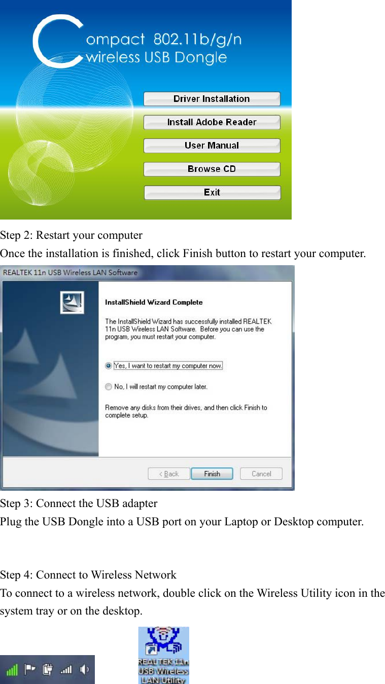 Step 2: Restart your computer Once the installation is finished, click Finish button to restart your computer. Step 3: Connect the USB adapter Plug the USB Dongle into a USB port on your Laptop or Desktop computer. Step 4: Connect to Wireless Network To connect to a wireless network, double click on the Wireless Utility icon in the system tray or on the desktop.        