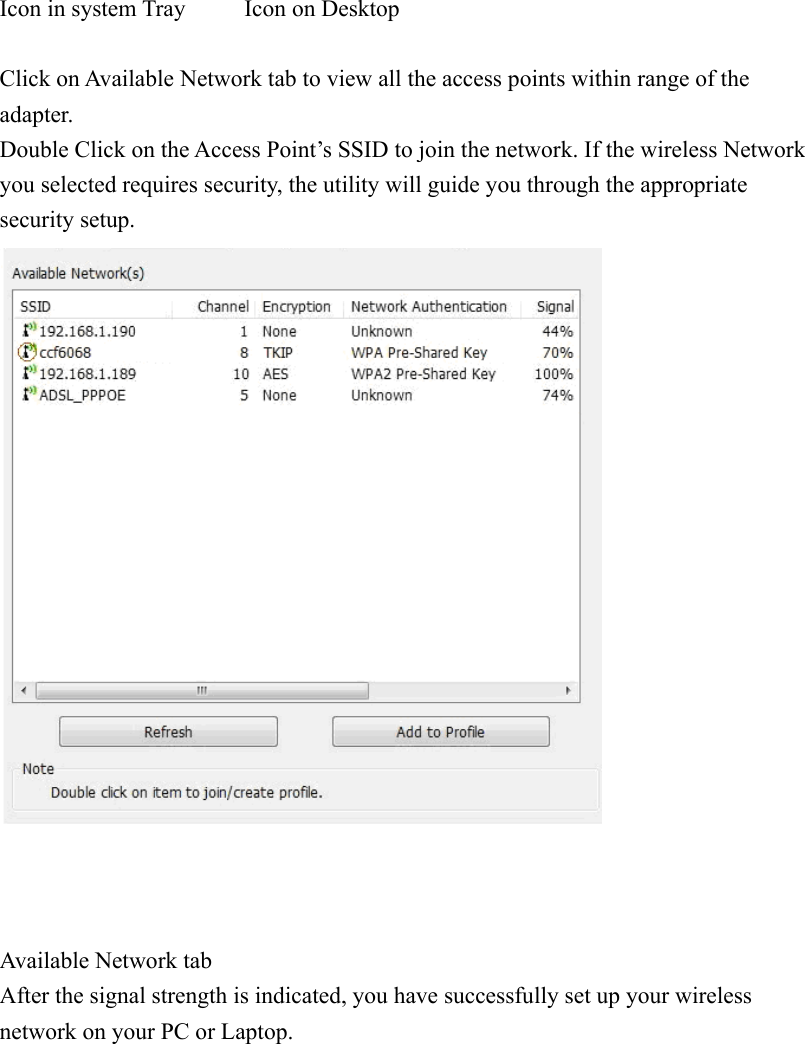 Icon in system Tray          Icon on Desktop Click on Available Network tab to view all the access points within range of the adapter.Double Click on the Access Point’s SSID to join the network. If the wireless Network you selected requires security, the utility will guide you through the appropriate security setup. Available Network tabAfter the signal strength is indicated, you have successfully set up your wireless network on your PC or Laptop. 