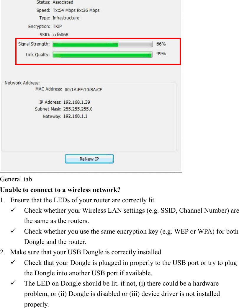 General tabUnable to connect to a wireless network? 1. Ensure that the LEDs of your router are correctly lit.Check whether your Wireless LAN settings (e.g. SSID, Channel Number) are the same as the routers.Check whether you use the same encryption key (e.g. WEP or WPA) for both Dongle and the router. 2. Make sure that your USB Dongle is correctly installed. Check that your Dongle is plugged in properly to the USB port or try to plug the Dongle into another USB port if available. The LED on Dongle should be lit. if not, (i) there could be a hardware problem, or (ii) Dongle is disabled or (iii) device driver is not installed properly.