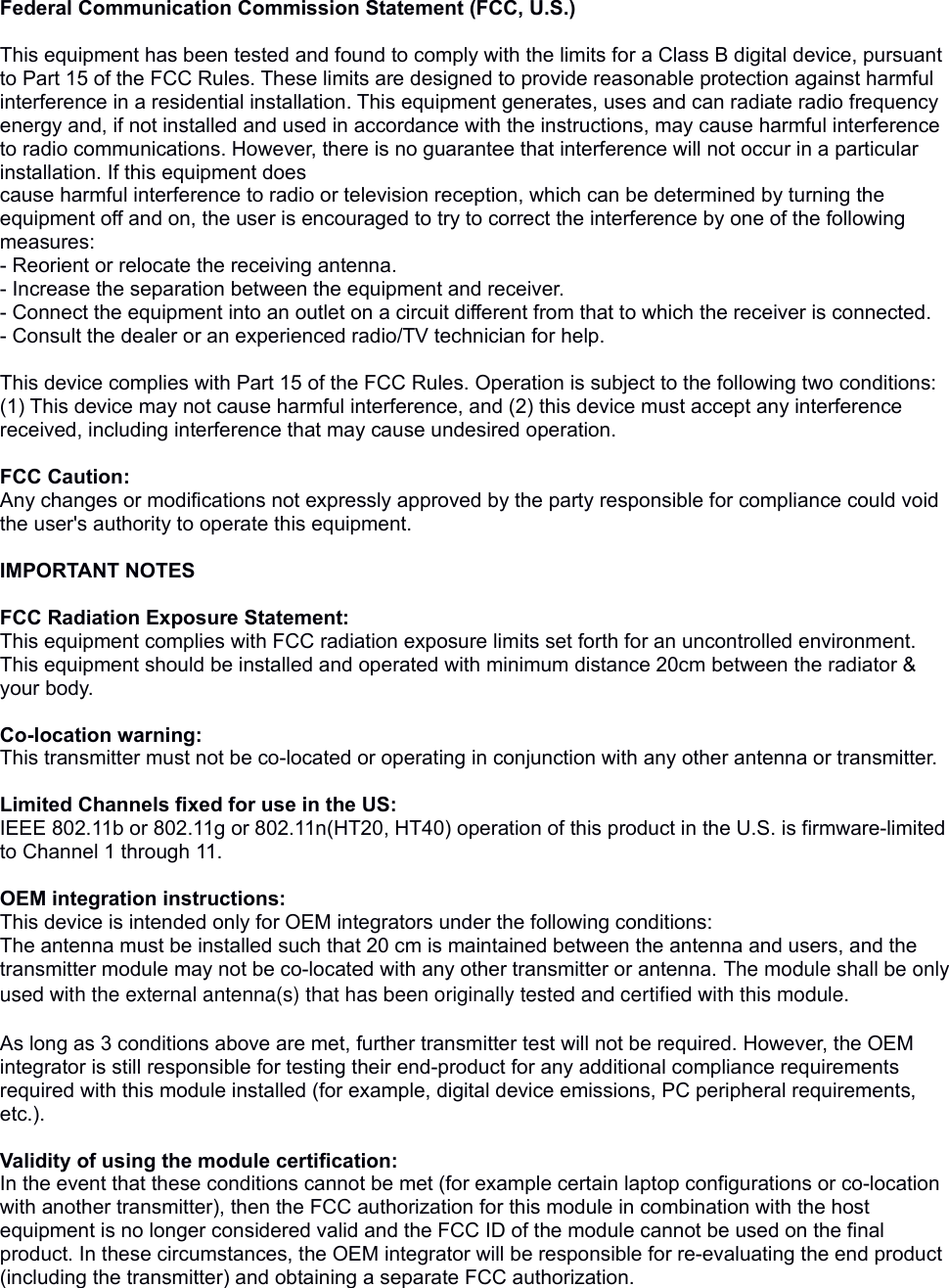 Federal Communication Commission Statement (FCC, U.S.) This equipment has been tested and found to comply with the limits for a Class B digital device, pursuant to Part 15 of the FCC Rules. These limits are designed to provide reasonable protection against harmful interference in a residential installation. This equipment generates, uses and can radiate radio frequency energy and, if not installed and used in accordance with the instructions, may cause harmful interference to radio communications. However, there is no guarantee that interference will not occur in a particular installation. If this equipment doescause harmful interference to radio or television reception, which can be determined by turning the equipment off and on, the user is encouraged to try to correct the interference by one of the following measures:- Reorient or relocate the receiving antenna.- Increase the separation between the equipment and receiver.- Connect the equipment into an outlet on a circuit different from that to which the receiver is connected.- Consult the dealer or an experienced radio/TV technician for help. This device complies with Part 15 of the FCC Rules. Operation is subject to the following two conditions: (1) This device may not cause harmful interference, and (2) this device must accept any interference received, including interference that may cause undesired operation. FCC Caution: Any changes or modifications not expressly approved by the party responsible for compliance could void the user&apos;s authority to operate this equipment. IMPORTANT NOTES FCC Radiation Exposure Statement:This equipment complies with FCC radiation exposure limits set forth for an uncontrolled environment. This equipment should be installed and operated with minimum distance 20cm between the radiator &amp; your body. Co-location warning:This transmitter must not be co-located or operating in conjunction with any other antenna or transmitter.  Limited Channels fixed for use in the US:IEEE 802.11b or 802.11g or 802.11n(HT20, HT40) operation of this product in the U.S. is firmware-limited to Channel 1 through 11. OEM integration instructions:This device is intended only for OEM integrators under the following conditions:The antenna must be installed such that 20 cm is maintained between the antenna and users, and the transmitter module may not be co-located with any other transmitter or antenna. The module shall be only used with the external antenna(s) that has been originally tested and certified with this module. As long as 3 conditions above are met, further transmitter test will not be required. However, the OEM integrator is still responsible for testing their end-product for any additional compliance requirements required with this module installed (for example, digital device emissions, PC peripheral requirements, etc.).  Validity of using the module certification: In the event that these conditions cannot be met (for example certain laptop configurations or co-location with another transmitter), then the FCC authorization for this module in combination with the host equipment is no longer considered valid and the FCC ID of the module cannot be used on the final product. In these circumstances, the OEM integrator will be responsible for re-evaluating the end product (including the transmitter) and obtaining a separate FCC authorization.  