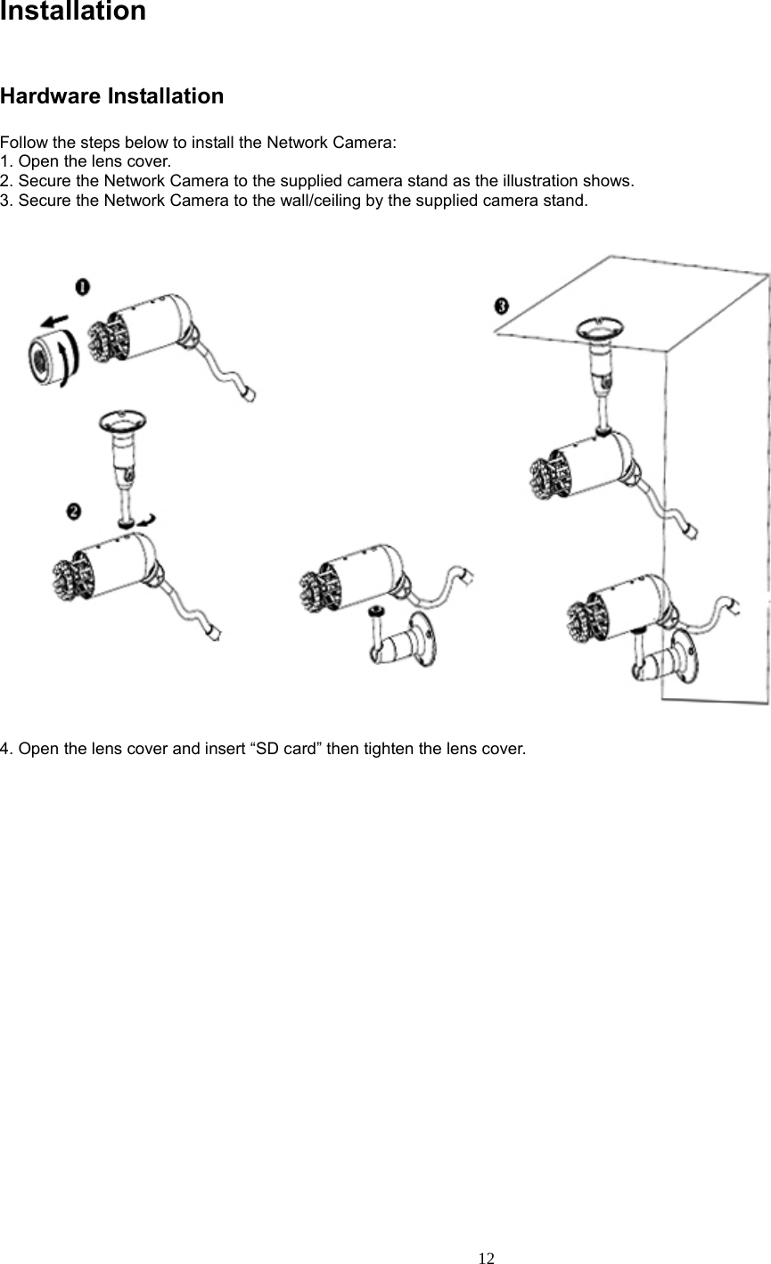  12 Installation   Hardware Installation Follow the steps below to install the Network Camera: 1. Open the lens cover. 2. Secure the Network Camera to the supplied camera stand as the illustration shows. 3. Secure the Network Camera to the wall/ceiling by the supplied camera stand.       4. Open the lens cover and insert “SD card” then tighten the lens cover.    