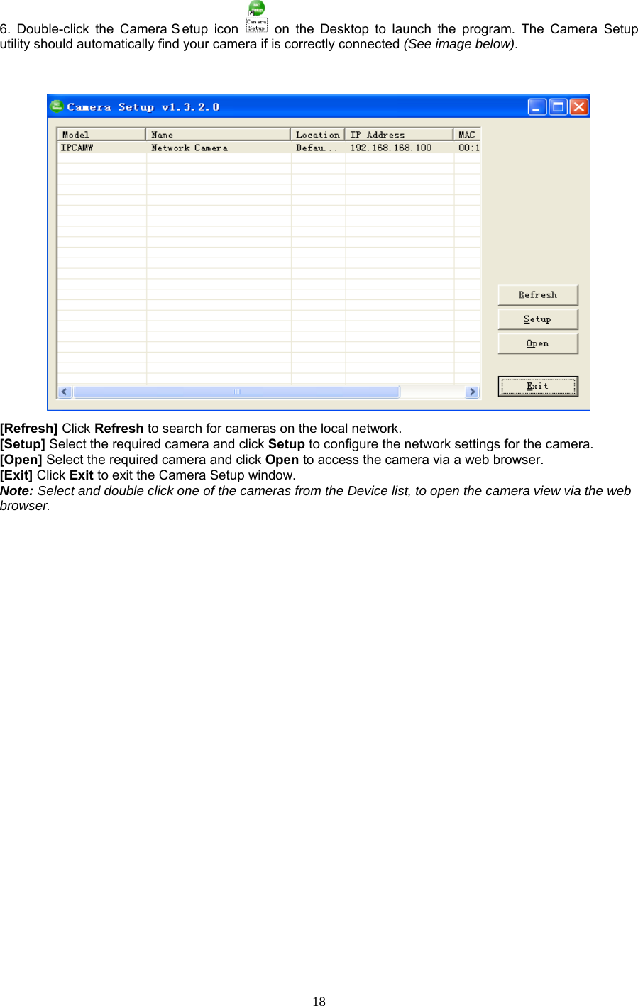  18 6. Double-click the Camera S etup icon    on the Desktop to launch the program. The Camera Setup utility should automatically find your camera if is correctly connected (See image below).    [Refresh] Click Refresh to search for cameras on the local network.   [Setup] Select the required camera and click Setup to configure the network settings for the camera.   [Open] Select the required camera and click Open to access the camera via a web browser.   [Exit] Click Exit to exit the Camera Setup window.   Note: Select and double click one of the cameras from the Device list, to open the camera view via the web browser.                        