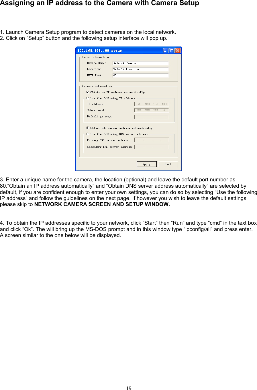  19  Assigning an IP address to the Camera with Camera Setup    1. Launch Camera Setup program to detect cameras on the local network. 2. Click on “Setup” button and the following setup interface will pop up.      3. Enter a unique name for the camera, the location (optional) and leave the default port number as 80.“Obtain an IP address automatically” and “Obtain DNS server address automatically” are selected by default, if you are confident enough to enter your own settings, you can do so by selecting “Use the following IP address” and follow the guidelines on the next page. If however you wish to leave the default settings please skip to NETWORK CAMERA SCREEN AND SETUP WINDOW.     4. To obtain the IP addresses specific to your network, click “Start” then “Run” and type “cmd” in the text box and click “Ok”. The will bring up the MS-DOS prompt and in this window type “ipconfig/all” and press enter. A screen similar to the one below will be displayed.    