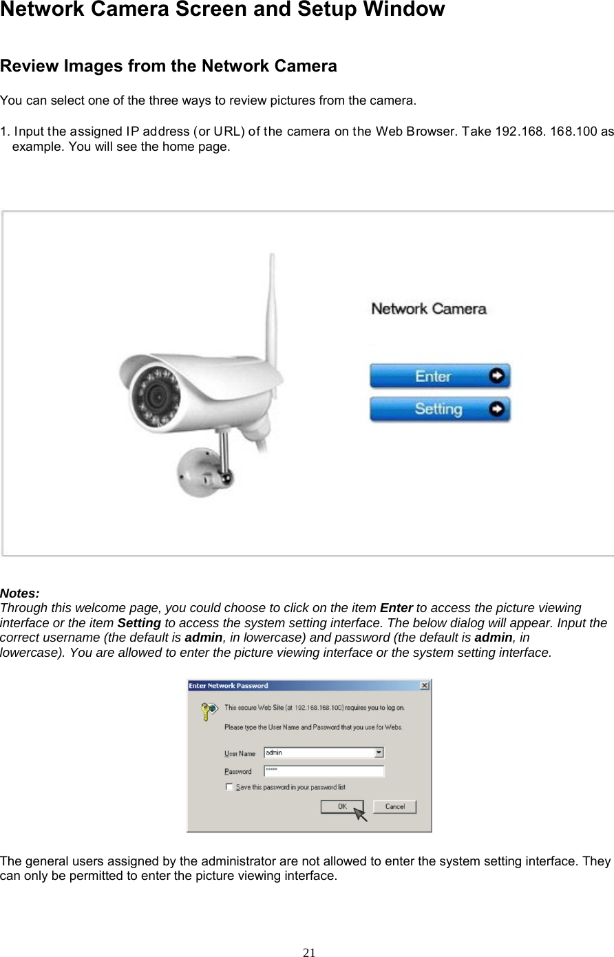  21 Network Camera Screen and Setup Window Review Images from the Network Camera   You can select one of the three ways to review pictures from the camera.   1. Input the assigned IP address (or URL) of the camera on the Web Browser. Take 192.168. 168.100 as example. You will see the home page.     Notes:   Through this welcome page, you could choose to click on the item Enter to access the picture viewing interface or the item Setting to access the system setting interface. The below dialog will appear. Input the correct username (the default is admin, in lowercase) and password (the default is admin, in     lowercase). You are allowed to enter the picture viewing interface or the system setting interface.       The general users assigned by the administrator are not allowed to enter the system setting interface. They can only be permitted to enter the picture viewing interface.    