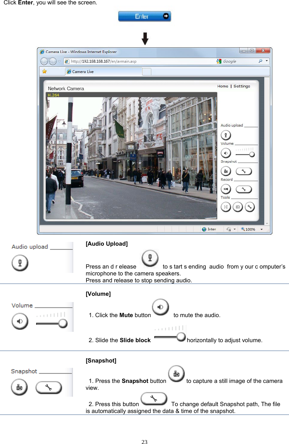  23 Click Enter, you will see the screen.         [Audio Upload]   Press an d r elease to s tart s ending audio from y our c omputer’s microphone to the camera speakers.   Press and release to stop sending audio.      [Volume]    1. Click the Mute button  to mute the audio.   2. Slide the Slide block horizontally to adjust volume.    [Snapshot]  1. Press the Snapshot button to capture a still image of the camera view.  2. Press this button  To change default Snapshot path, The file is automatically assigned the data &amp; time of the snapshot.   
