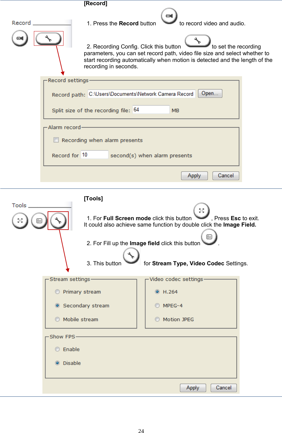  24      [Record]  1. Press the Record button  to record video and audio.     2. Recording Config. Click this button  to set the recording parameters, you can set record path, video file size and select whether to start recording automatically when motion is detected and the length of the recording in seconds.         [Tools]  1. For Full Screen mode click this button , Press Esc to exit. It could also achieve same function by double click the Image Field. 2. For Fill up the Image field click this button . 3. This button  for Stream Type, Video Codec Settings.   