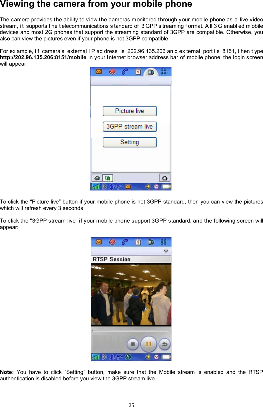  25 Viewing the camera from your mobile phone The camera provides the ability to view the cameras monitored through your mobile phone as a live video stream, i t supports t he t elecommunications s tandard of  3 GPP s treaming f ormat. A ll 3 G enabl ed m obile devices and most 2G phones that support the streaming standard of 3GPP are compatible. Otherwise, you also can view the pictures even if your phone is not 3GPP compatible.  For ex ample, i f camera’s external I P ad dress is 202.96.135.206 an d ex ternal port i s 8151, t hen t ype http://202.96.135.206:8151/mobile in your Internet browser address bar of mobile phone, the login screen will appear:   To click the “Picture live” button if your mobile phone is not 3GPP standard, then you can view the pictures which will refresh every 3 seconds.  To click the “3GPP stream live” if your mobile phone support 3GPP standard, and the following screen will appear:    Note:  You have to click “Setting” button, make sure that the Mobile stream is enabled and the RTSP authentication is disabled before you view the 3GPP stream live. 