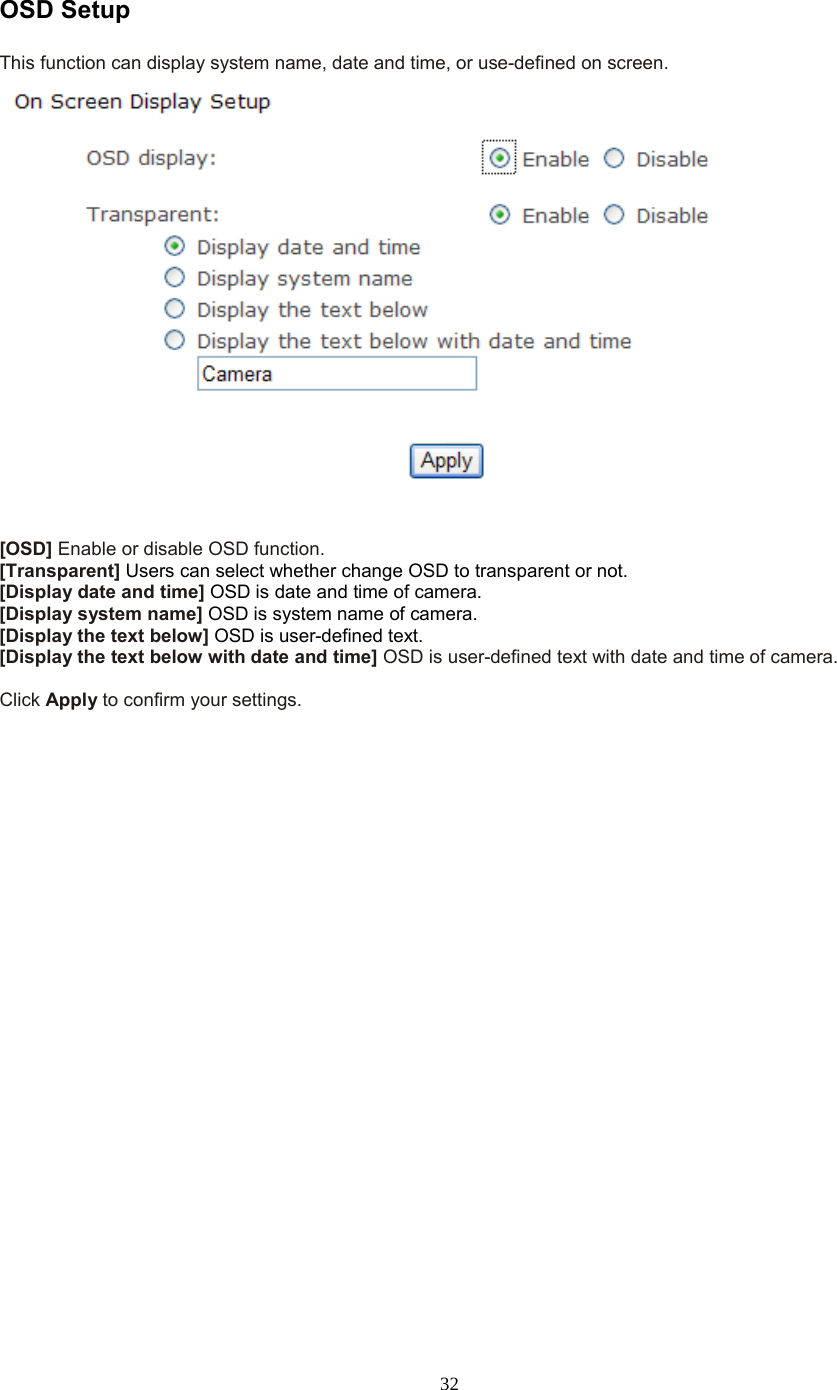  32 OSD Setup This function can display system name, date and time, or use-defined on screen.   [OSD] Enable or disable OSD function. [Transparent] Users can select whether change OSD to transparent or not. [Display date and time] OSD is date and time of camera. [Display system name] OSD is system name of camera. [Display the text below] OSD is user-defined text. [Display the text below with date and time] OSD is user-defined text with date and time of camera.  Click Apply to confirm your settings.  