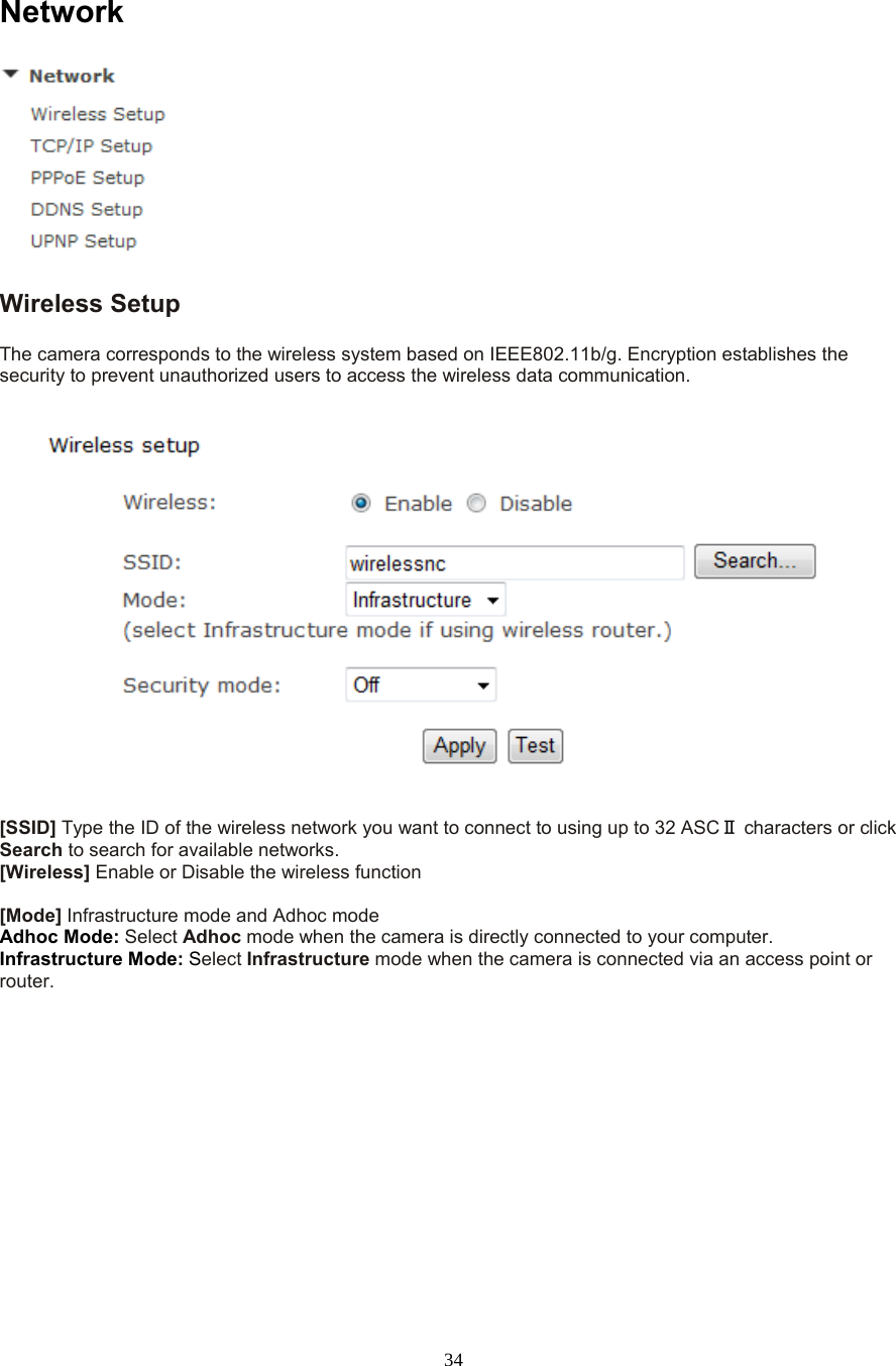  34  Network  Wireless Setup   The camera corresponds to the wireless system based on IEEE802.11b/g. Encryption establishes the security to prevent unauthorized users to access the wireless data communication.      [SSID] Type the ID of the wireless network you want to connect to using up to 32 ASCⅡ characters or click Search to search for available networks.   [Wireless] Enable or Disable the wireless function  [Mode] Infrastructure mode and Adhoc mode   Adhoc Mode: Select Adhoc mode when the camera is directly connected to your computer.   Infrastructure Mode: Select Infrastructure mode when the camera is connected via an access point or router.   